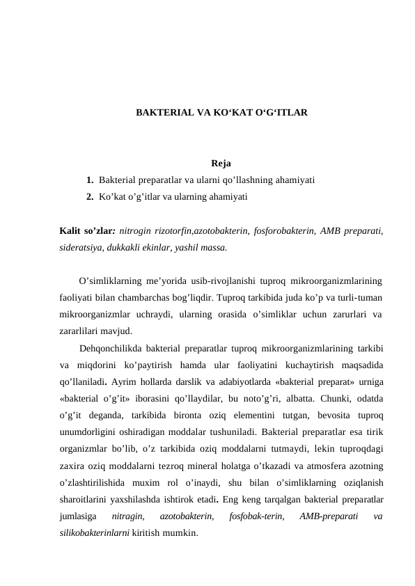 BAKTERIAL VA KO‘KAT O‘G‘ITLAR
Reja
1. Bakterial preparatlar va ularni qo’llashning ahamiyati
2. Ko’kat o’g’itlar va ularning ahamiyati
Kalit so’zlar: nitrogin rizotorfin,azotobakterin, fosforobakterin, AMB preparati,
sideratsiya, dukkakli ekinlar, yashil massa.
O’simliklarning me’yorida usib-rivojlanishi tuproq  mikroorganizmlarining
faoliyati bilan chambarchas bog’liqdir. Tuproq tarkibida juda ko’p va turli-tuman
mikroorganizmlar  uchraydi,  ularning  orasida  o’simliklar  uchun  zarurlari  va
zararlilari mavjud.
Dehqonchilikda bakterial preparatlar tuproq mikroorganizmlarining tarkibi
va  miqdorini  ko’paytirish  hamda  ular  faoliyatini  kuchaytirish  maqsadida
qo’llaniladi.  Ayrim hollarda darslik va adabiyotlarda  «bakterial preparat» urniga
«bakterial  o’g’it» iborasini  qo’llaydilar, bu  noto’g’ri,  albatta.  Chunki,  odatda
o’g’it  deganda,  tarkibida  bironta  oziq  elementini  tutgan,  bevosita  tuproq
unumdorligini oshiradigan moddalar tushuniladi.  Bakterial preparatlar esa tirik
organizmlar  bo’lib,  o’z tarkibida oziq moddalarni tutmaydi, lekin tuproqdagi
zaxira oziq moddalarni tezroq mineral holatga o’tkazadi va atmosfera azotning
o’zlashtirilishida  muxim  rol  o’inaydi,  shu  bilan  o’simliklarning  oziqlanish
sharoitlarini yaxshilashda ishtirok etadi. Eng keng tarqalgan bakterial preparatlar
jumlasiga
 nitragin,  azotobakterin,  fosfobak-terin,  AMB-preparati  va
silikobakterinlarni kiritish mumkin.
