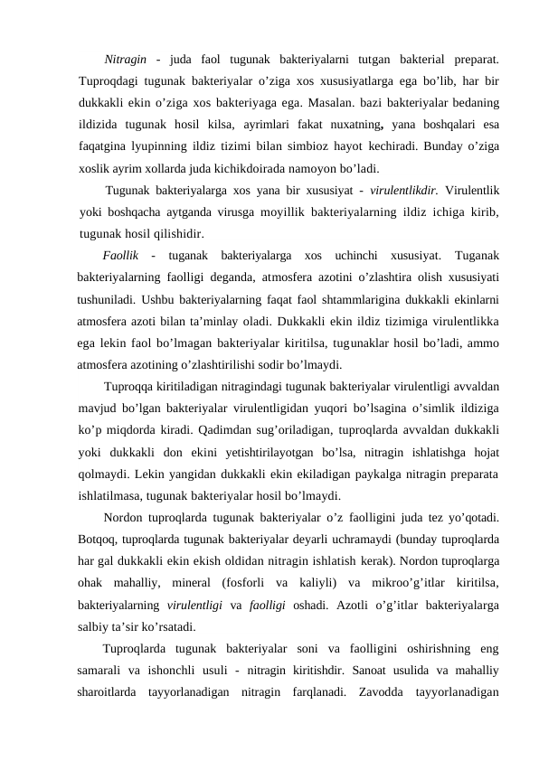 Nitragin  -  juda  faol  tugunak  bakteriyalarni  tutgan  bakterial  preparat.
Tuproqdagi tugunak bakteriyalar o’ziga xos xususiyatlarga ega bo’lib, har bir
dukkakli ekin o’ziga xos bakteriyaga ega. Masalan. bazi bakteriyalar bedaning
ildizida  tugunak  hosil  kilsa,  ayrimlari fakat  nuxatning,  yana  boshqalari  esa
faqatgina lyupinning ildiz tizimi bilan simbioz hayot  kechiradi. Bunday o’ziga
xoslik ayrim xollarda juda kichikdoirada namoyon bo’ladi.
Tugunak bakteriyalarga xos yana bir xususiyat -  virulentlikdir.  Virulentlik
yoki boshqacha aytganda virusga  moyillik bakteriyalarning ildiz ichiga kirib,
tugunak hosil qilishidir.
Faollik  -  tuganak  bakteriyalarga  xos  uchinchi  xususiyat.  Tuganak
bakteriyalarning faolligi deganda, atmosfera azotini o’zlashtira olish xususiyati
tushuniladi. Ushbu bakteriyalarning faqat faol shtammlarigina dukkakli ekinlarni
atmosfera azoti bilan ta’minlay oladi. Dukkakli ekin ildiz tizimiga virulentlikka
ega lekin faol bo’lmagan bakteriyalar kiritilsa, tugunaklar hosil bo’ladi, ammo
atmosfera azotining o’zlashtirilishi sodir bo’lmaydi.
Tuproqqa kiritiladigan nitragindagi tugunak bakteriyalar virulentligi avvaldan
mavjud bo’lgan bakteriyalar virulentligidan yuqori bo’lsagina o’simlik ildiziga
ko’p miqdorda kiradi. Qadimdan sug’oriladigan, tuproqlarda avvaldan dukkakli
yoki  dukkakli  don  ekini  yetishtirilayotgan  bo’lsa, nitragin  ishlatishga  hojat
qolmaydi. Lekin yangidan dukkakli ekin ekiladigan paykalga nitragin preparata
ishlatilmasa, tugunak bakteriyalar hosil bo’lmaydi.
Nordon tuproqlarda tugunak bakteriyalar o’z faolligini juda tez yo’qotadi.
Botqoq, tuproqlarda tugunak bakteriyalar deyarli uchramaydi (bunday tuproqlarda
har gal dukkakli ekin ekish oldidan nitragin ishlatish kerak). Nordon tuproqlarga
ohak  mahalliy,  mineral  (fosforli  va  kaliyli)  va  mikroo’g’itlar  kiritilsa,
bakteriyalarning  virulentligi  va  faolligi  oshadi.  Azotli  o’g’itlar  bakteriyalarga
salbiy ta’sir ko’rsatadi.
Tuproqlarda  tugunak  bakteriyalar  soni  va  faolligini  oshirishning  eng
samarali  va  ishonchli  usuli  -  nitragin  kiritishdir.  Sanoat  usulida va  mahalliy
sharoitlarda  tayyorlanadigan  nitragin  farqlanadi.  Zavodda  tayyorlanadigan
