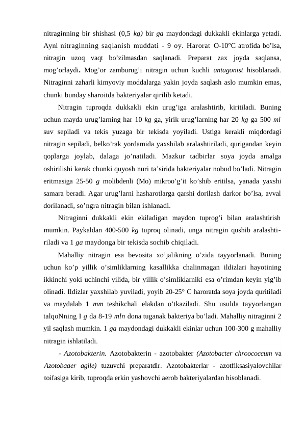 nitraginning bir shishasi (0,5 kg) bir ga maydondagi dukkakli ekinlarga yetadi.
Ayni nitraginning saqlanish muddati - 9 oy. Harorat  O-10°C atrofida bo’lsa,
nitragin  uzoq  vaqt  bo’zilmasdan  saqlanadi.  Preparat  zax  joyda  saqlansa,
mog’orlaydi.  Mog’or zamburug’i nitragin uchun kuchli  antagonist  hisoblanadi.
Nitraginni zaharli kimyoviy moddalarga yakin joyda saqlash aslo mumkin emas,
chunki bunday sharoitda bakteriyalar qirilib ketadi.
Nitragin  tuproqda  dukkakli  ekin  urug’iga  aralashtirib,  kiritiladi.  Buning
uchun mayda urug’larning har 10 kg ga, yirik urug’larning har 20 kg ga 500 ml
suv  sepiladi  va  tekis  yuzaga  bir  tekisda  yoyiladi.  Ustiga  kerakli  miqdordagi
nitragin sepiladi, belko’rak yordamida yaxshilab aralashtiriladi, qurigandan keyin
qoplarga  joylab,  dalaga  jo’natiladi.  Mazkur  tadbirlar  soya  joyda  amalga
oshirilishi kerak chunki quyosh nuri ta’sirida bakteriyalar nobud bo’ladi. Nitragin
eritmasiga 25-50  g  molibdenli (Mo) mikroo’g’it ko’shib  eritilsa, yanada yaxshi
samara beradi. Agar urug’larni hasharotlarga qarshi dorilash darkor bo’lsa, avval
dorilanadi, so’ngra nitragin bilan ishlanadi.
Nitraginni  dukkakli  ekin  ekiladigan  maydon  tuprog’i  bilan  aralashtirish
mumkin. Paykaldan 400-500  kg  tuproq olinadi, unga nitragin qushib aralashti-
riladi va 1 ga maydonga bir tekisda sochib chiqiladi.
Mahalliy  nitragin  esa  bevosita  xo’jalikning  o’zida  tayyorlanadi.  Buning
uchun ko’p yillik o’simliklarning kasallikka  chalinmagan ildizlari  hayotining
ikkinchi yoki uchinchi yilida, bir yillik o’simliklarniki esa o’rimdan keyin yig’ib
olinadi. Ildizlar yaxshilab yuviladi, yoyib 20-25° C haroratda soya joyda quritiladi
va maydalab 1  mm  teshikchali elakdan o’tkaziladi.  Shu  usulda  tayyorlangan
talqoNning I g da 8-19 mln dona tuganak bakteriya bo’ladi. Mahalliy nitraginni 2
yil saqlash mumkin. 1 ga maydondagi dukkakli ekinlar uchun 100-300 g mahalliy
nitragin ishlatiladi.
- Azotobakterin. Azotobakterin - azotobakter (Azotobacter chroococcum va
Azotobaaer  agile)  tuzuvchi  preparatdir.  Azotobakterlar  -  azotfiksasiyalovchilar
toifasiga kirib, tuproqda erkin yashovchi aerob bakteriyalardan hisoblanadi.
