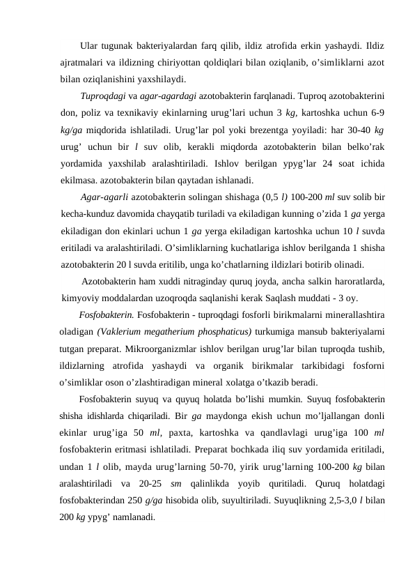 Ular tugunak bakteriyalardan farq qilib, ildiz atrofida erkin yashaydi. Ildiz
ajratmalari va ildizning chiriyottan qoldiqlari bilan oziqlanib, o’simliklarni azot
bilan oziqlanishini yaxshilaydi.
Tuproqdagi va agar-agardagi azotobakterin farqlanadi. Tuproq azotobakterini
don, poliz va texnikaviy ekinlarning urug’lari uchun 3 kg, kartoshka uchun 6-9
kg/ga miqdorida ishlatiladi. Urug’lar pol yoki brezentga yoyiladi: har 30-40  kg
urug’  uchun  bir  l  suv  olib,  kerakli  miqdorda  azotobakterin  bilan  belko’rak
yordamida  yaxshilab  aralashtiriladi.  Ishlov  berilgan  ypyg’lar  24  soat  ichida
ekilmasa. azotobakterin bilan qaytadan ishlanadi.
Agar-agarli azotobakterin solingan shishaga (0,5 l) 100-200 ml suv solib bir
kecha-kunduz davomida chayqatib turiladi va ekiladigan kunning o’zida 1 ga yerga
ekiladigan don ekinlari uchun 1 ga yerga ekiladigan kartoshka uchun 10 l suvda
eritiladi va aralashtiriladi. O’simliklarning kuchatlariga ishlov berilganda 1 shisha
azotobakterin 20 l suvda eritilib, unga ko’chatlarning ildizlari botirib olinadi.
Azotobakterin ham xuddi nitraginday quruq joyda, ancha salkin haroratlarda,
kimyoviy moddalardan uzoqroqda saqlanishi kerak Saqlash muddati - 3 oy.
Fosfobakterin. Fosfobakterin - tuproqdagi fosforli birikmalarni minerallashtira
oladigan (Vaklerium megatherium phosphaticus) turkumiga mansub bakteriyalarni
tutgan preparat. Mikroorganizmlar ishlov berilgan urug’lar bilan tuproqda tushib,
ildizlarning  atrofida  yashaydi  va  organik  birikmalar  tarkibidagi  fosforni
o’simliklar oson o’zlashtiradigan mineral xolatga o’tkazib beradi.
Fosfobakterin suyuq va quyuq holatda bo’lishi mumkin. Suyuq fosfobakterin
shisha idishlarda chiqariladi.  Bir  ga  maydonga ekish uchun mo’ljallangan donli
ekinlar  urug’iga  50  ml,  paxta,  kartoshka  va  qandlavlagi  urug’iga  100  ml
fosfobakterin eritmasi ishlatiladi. Preparat bochkada iliq suv yordamida eritiladi,
undan 1 l  olib, mayda urug’larning 50-70, yirik urug’larning 100-200 kg bilan
aralashtiriladi  va  20-25  sm  qalinlikda  yoyib  quritiladi.  Quruq  holatdagi
fosfobakterindan 250 g/ga hisobida olib, suyultiriladi. Suyuqlikning 2,5-3,0 l bilan
200 kg ypyg’ namlanadi.
