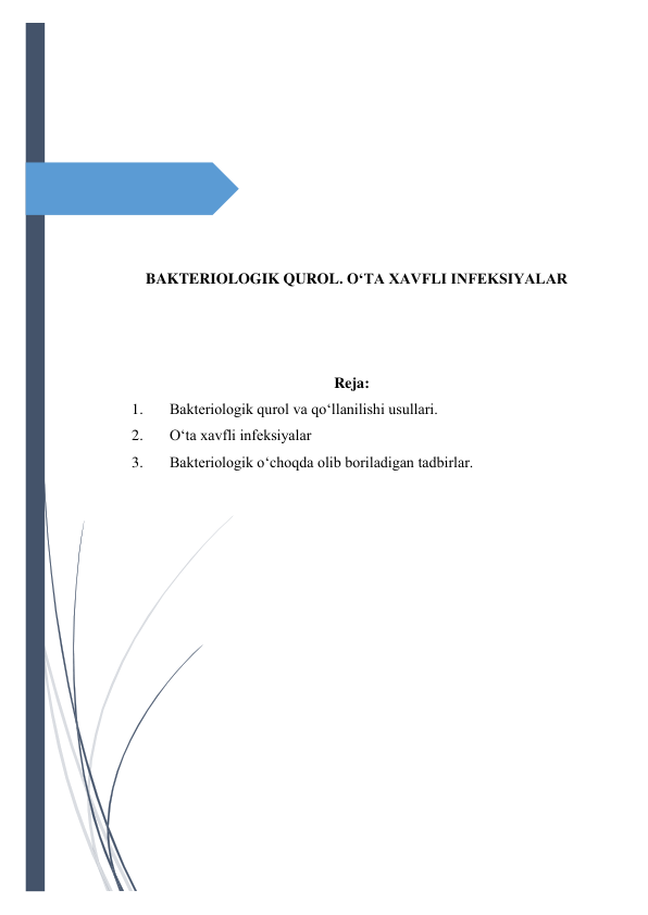  
 
 
 
 
 
 
 
 
BAKTERIOLOGIK QUROL. O‘TA XAVFLI INFEKSIYALAR 
 
 
 
Reja: 
1. 
Bakteriologik qurol va qo‘llanilishi usullari. 
2. 
O‘ta xavfli infeksiyalar 
3. 
Bakteriologik o‘choqda olib boriladigan tadbirlar. 
 
 
 
 
 
 
 
 
 
 
 
 
 
 
