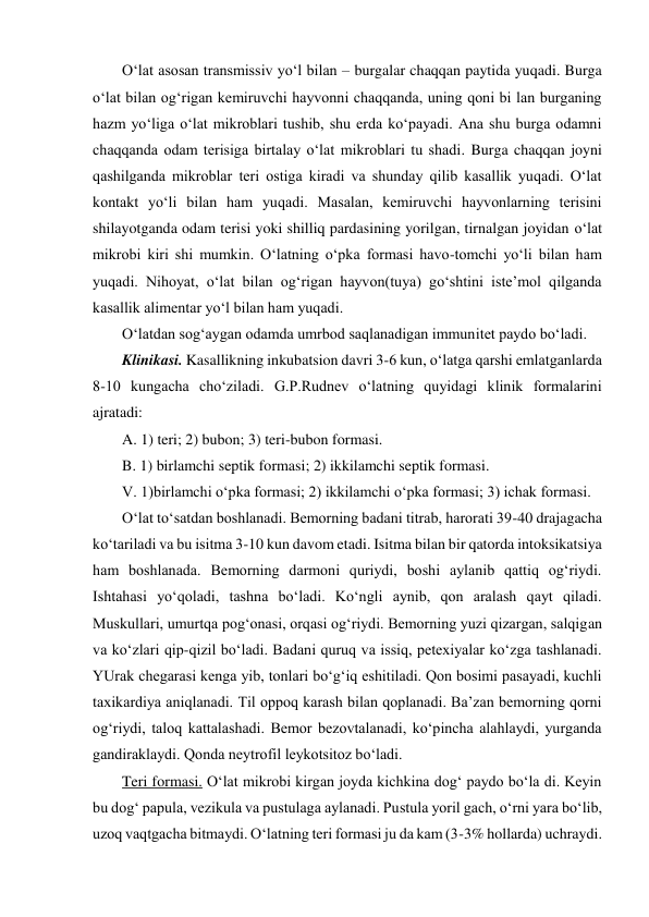 O‘lat asosan transmissiv yo‘l bilan – burgalar chaqqan paytida yuqadi. Burga 
o‘lat bilan og‘rigan kemiruvchi hayvonni chaqqanda, uning qoni bi lan burganing 
hazm yo‘liga o‘lat mikroblari tushib, shu erda ko‘payadi. Ana shu burga odamni 
chaqqanda odam terisiga birtalay o‘lat mikroblari tu shadi. Burga chaqqan joyni 
qashilganda mikroblar teri ostiga kiradi va shunday qilib kasallik yuqadi. O‘lat 
kontakt yo‘li bilan ham yuqadi. Masalan, kemiruvchi hayvonlarning terisini 
shilayotganda odam terisi yoki shilliq pardasining yorilgan, tirnalgan joyidan o‘lat 
mikrobi kiri shi mumkin. O‘latning o‘pka formasi havo-tomchi yo‘li bilan ham 
yuqadi. Nihoyat, o‘lat bilan og‘rigan hayvon(tuya) go‘shtini iste’mol qilganda 
kasallik alimentar yo‘l bilan ham yuqadi. 
O‘latdan sog‘aygan odamda umrbod saqlanadigan immunitet paydo bo‘ladi. 
Klinikasi. Kasallikning inkubatsion davri 3-6 kun, o‘latga qarshi emlatganlarda 
8-10 kungacha cho‘ziladi. G.P.Rudnev o‘latning quyidagi klinik formalarini 
ajratadi: 
A. 1) teri; 2) bubon; 3) teri-bubon formasi.  
B. 1) birlamchi septik formasi; 2) ikkilamchi septik formasi. 
V. 1)birlamchi o‘pka formasi; 2) ikkilamchi o‘pka formasi; 3) ichak formasi. 
O‘lat to‘satdan boshlanadi. Bemorning badani titrab, harorati 39-40 drajagacha 
ko‘tariladi va bu isitma 3-10 kun davom etadi. Isitma bilan bir qatorda intoksikatsiya 
ham boshlanada. Bemorning darmoni quriydi, boshi aylanib qattiq og‘riydi. 
Ishtahasi yo‘qoladi, tashna bo‘ladi. Ko‘ngli aynib, qon aralash qayt qiladi. 
Muskullari, umurtqa pog‘onasi, orqasi og‘riydi. Bemorning yuzi qizargan, salqigan 
va ko‘zlari qip-qizil bo‘ladi. Badani quruq va issiq, petexiyalar ko‘zga tashlanadi. 
YUrak chegarasi kenga yib, tonlari bo‘g‘iq eshitiladi. Qon bosimi pasayadi, kuchli 
taxikardiya aniqlanadi. Til oppoq karash bilan qoplanadi. Ba’zan bemorning qorni 
og‘riydi, taloq kattalashadi. Bemor bezovtalanadi, ko‘pincha alahlaydi, yurganda 
gandiraklaydi. Qonda neytrofil leykotsitoz bo‘ladi. 
Teri formasi. O‘lat mikrobi kirgan joyda kichkina dog‘ paydo bo‘la di. Keyin 
bu dog‘ papula, vezikula va pustulaga aylanadi. Pustula yoril gach, o‘rni yara bo‘lib, 
uzoq vaqtgacha bitmaydi. O‘latning teri formasi ju da kam (3-3% hollarda) uchraydi. 
