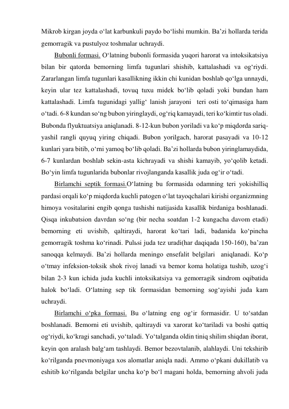 Mikrob kirgan joyda o‘lat karbunkuli paydo bo‘lishi mumkin. Ba’zi hollarda terida 
gemorragik va pustulyoz toshmalar uchraydi. 
Bubonli formasi. O‘latning bubonli formasida yuqori harorat va intoksikatsiya 
bilan bir qatorda bemorning limfa tugunlari shishib, kattalashadi va og‘riydi. 
Zararlangan limfa tugunlari kasallikning ikkin chi kunidan boshlab qo‘lga unnaydi, 
keyin ular tez kattalashadi, tovuq tuxu midek bo‘lib qoladi yoki bundan ham 
kattalashadi. Limfa tugunidagi yallig‘ lanish jarayoni  teri osti to‘qimasiga ham 
o‘tadi. 6-8 kundan so‘ng bubon yiringlaydi, og‘riq kamayadi, teri ko‘kimtir tus oladi. 
Bubonda flyuktuatsiya aniqlanadi. 8-12-kun bubon yoriladi va ko‘p miqdorda sariq-
yashil rangli quyuq yiring chiqadi. Bubon yorilgach, harorat pasayadi va 10-12 
kunlari yara bitib, o‘rni yamoq bo‘lib qoladi. Ba’zi hollarda bubon yiringlamaydida, 
6-7 kunlardan boshlab sekin-asta kichrayadi va shishi kamayib, yo‘qolib ketadi. 
Bo‘yin limfa tugunlarida bubonlar rivojlanganda kasallik juda og‘ir o‘tadi. 
Birlamchi septik formasi.O‘latning bu formasida odamning teri yokishilliq 
pardasi orqali ko‘p miqdorda kuchli patogen o‘lat tayoqchalari kirishi organizmning 
himoya vositalarini engib qonga tushishi natijasida kasallik birdaniga boshlanadi. 
Qisqa inkubatsion davrdan so‘ng (bir necha soatdan 1-2 kungacha davom etadi) 
bemorning eti uvishib, qaltiraydi, harorat ko‘tari ladi, badanida ko‘pincha 
gemorragik toshma ko‘rinadi. Pulьsi juda tez uradi(har daqiqada 150-160), ba’zan 
sanoqqa kelmaydi. Ba’zi hollarda meningo ensefalit belgilari  aniqlanadi. Ko‘p 
o‘tmay infeksion-toksik shok rivoj lanadi va bemor koma holatiga tushib, uzog‘i 
bilan 2-3 kun ichida juda kuchli intoksikatsiya va gemorragik sindrom oqibatida 
halok bo‘ladi. O‘latning sep tik formasidan bemorning sog‘ayishi juda kam 
uchraydi. 
Birlamchi o‘pka formasi. Bu o‘latning eng og‘ir formasidir. U to‘satdan 
boshlanadi. Bemorni eti uvishib, qaltiraydi va xarorat ko‘tariladi va boshi qattiq 
og‘riydi, ko‘kragi sanchadi, yo‘taladi. Yo‘talganda oldin tiniq shilim shiqdan iborat, 
keyin qon aralash balg‘am tashlaydi. Bemor bezovtalanib, alahlaydi. Uni tekshirib 
ko‘rilganda pnevmoniyaga xos alomatlar aniqla nadi. Ammo o‘pkani dukillatib va 
eshitib ko‘rilganda belgilar uncha ko‘p bo‘l magani holda, bemorning ahvoli juda 
