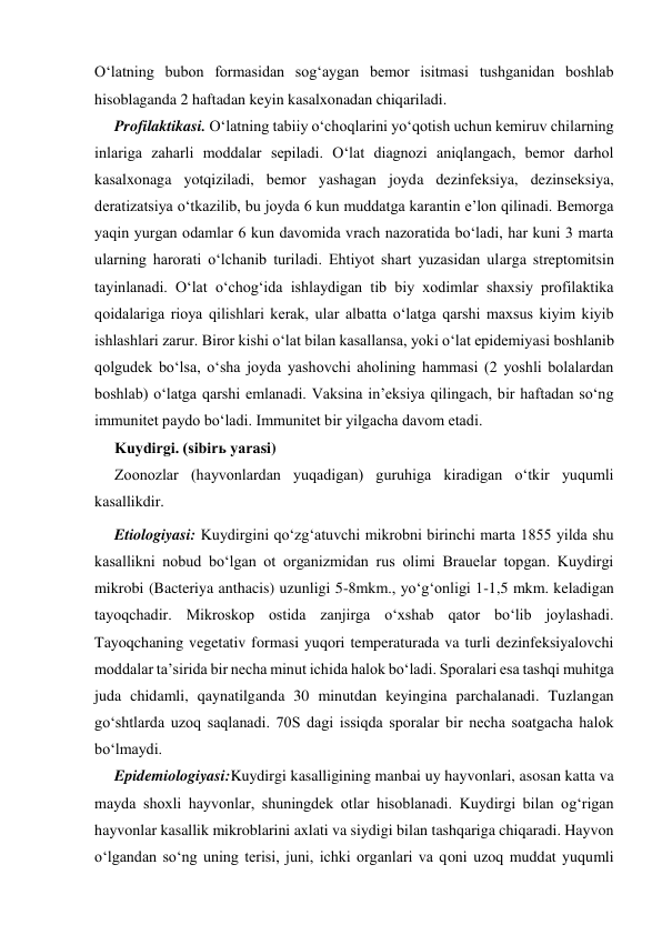 O‘latning bubon formasidan sog‘aygan bemor isitmasi tushganidan boshlab 
hisoblaganda 2 haftadan keyin kasalxonadan chiqariladi. 
Profilaktikasi. O‘latning tabiiy o‘choqlarini yo‘qotish uchun kemiruv chilarning 
inlariga zaharli moddalar sepiladi. O‘lat diagnozi aniqlangach, bemor darhol 
kasalxonaga yotqiziladi, bemor yashagan joyda dezinfeksiya, dezinseksiya, 
deratizatsiya o‘tkazilib, bu joyda 6 kun muddatga karantin e’lon qilinadi. Bemorga 
yaqin yurgan odamlar 6 kun davomida vrach nazoratida bo‘ladi, har kuni 3 marta 
ularning harorati o‘lchanib turiladi. Ehtiyot shart yuzasidan ularga streptomitsin 
tayinlanadi. O‘lat o‘chog‘ida ishlaydigan tib biy xodimlar shaxsiy profilaktika 
qoidalariga rioya qilishlari kerak, ular albatta o‘latga qarshi maxsus kiyim kiyib 
ishlashlari zarur. Biror kishi o‘lat bilan kasallansa, yoki o‘lat epidemiyasi boshlanib 
qolgudek bo‘lsa, o‘sha joyda yashovchi aholining hammasi (2 yoshli bolalardan 
boshlab) o‘latga qarshi emlanadi. Vaksina in’eksiya qilingach, bir haftadan so‘ng 
immunitet paydo bo‘ladi. Immunitet bir yilgacha davom etadi. 
Kuydirgi. (sibirь yarasi) 
Zoonozlar (hayvonlardan yuqadigan) guruhiga kiradigan o‘tkir yuqumli 
kasallikdir. 
Etiologiyasi: Kuydirgini qo‘zg‘atuvchi mikrobni birinchi marta 1855 yilda shu 
kasallikni nobud bo‘lgan ot organizmidan rus olimi Brauelar topgan. Kuydirgi 
mikrobi (Bacteriya anthacis) uzunligi 5-8mkm., yo‘g‘onligi 1-1,5 mkm. keladigan 
tayoqchadir. Mikroskop ostida zanjirga o‘xshab qator bo‘lib joylashadi. 
Tayoqchaning vegetativ formasi yuqori temperaturada va turli dezinfeksiyalovchi 
moddalar ta’sirida bir necha minut ichida halok bo‘ladi. Sporalari esa tashqi muhitga 
juda chidamli, qaynatilganda 30 minutdan keyingina parchalanadi. Tuzlangan 
go‘shtlarda uzoq saqlanadi. 70S dagi issiqda sporalar bir necha soatgacha halok 
bo‘lmaydi.  
Epidemiologiyasi:Kuydirgi kasalligining manbai uy hayvonlari, asosan katta va 
mayda shoxli hayvonlar, shuningdek otlar hisoblanadi. Kuydirgi bilan og‘rigan 
hayvonlar kasallik mikroblarini axlati va siydigi bilan tashqariga chiqaradi. Hayvon 
o‘lgandan so‘ng uning terisi, juni, ichki organlari va qoni uzoq muddat yuqumli 
