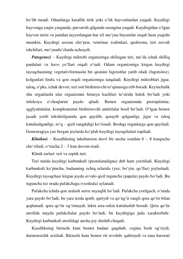 bo‘lib turadi. Odamlarga kasallik tirik yoki o‘lik hayvonlardan yuqadi. Kuydirgi 
hayvonga yaqin yurganda, parvarish qilganda osongina yuqadi. Kuydirgidan o‘lgan 
hayvon terisi va junidan tayyorlangan har xil mo‘yna buyumlar orqali ham yuqishi 
mumkin. Kuydirgi asosan cho‘pon, veterinar xodimlari, qushxona, teri zavodi 
ishchilari, mo‘ynado‘zlarda uchraydi. 
Patogenezi – Kuydirgi mikrobi organizmga shilingan teri, me’da ichak shilliq 
pardalari va havo yo‘llari orqali o‘tadi. Odam organizmiga kirgan kuydirgi 
tayoqchasining vegetativformasini bir qismini fagotsitlar yutib oladi (fagotsitoz), 
kolganlari limfa va qon orqali organizmiga tarqaladi. Kuydirgi mikroblari jigar, 
taloq, o‘pka, ichak devori, teri osti biriktiruvchi to‘qimasiga etib boradi. Keyinchalik 
shu organlarda ular organizmni himoya kuchlari ta’sirida halok bo‘ladi yoki 
infeksiya 
o‘choqlarini 
paydo 
qiladi. 
Bemor 
organizmda 
pretsipitinlar, 
agglyutininlar, komplementni biriktiruvchi antitelalar hosil bo‘ladi. O‘lgan bemor 
jasadi yorib tekshirilganida qon quyilib, qorayib qolganligi, jigar va taloq 
kattalashganligi, to‘q – qizil rangdaligi ko‘rinadi. Boshqa organlarga qon quyiladi. 
Gemorragiya yuz bergan joylarda ko‘plab kuydirgi tayoqchalari topiladi.  
Klinikasi – Kasallikning inkubatsion davri bir necha soatdan 6 – 8 kungacha 
cho‘ziladi, o‘rtacha 2 – 3 kun davom etadi.  
Klinik turlari: teri va septik turi. 
Teri turida kuydirgi karbunkuli (pustulamaligna) deb ham yuritiladi. Kuydirgi 
karbunkuli ko‘pincha, badanning ochiq erlarida (yuz, bo‘yin, qo‘llar) joylashadi. 
Kuydirgi tayoqchasi kirgan joyda avvalo qizil tuguncha (papula) paydo bo‘ladi. Bu 
tuguncha tez orada pufakchaga (vezikula) aylanadi. 
Pufakcha ichida qon aralash seroz suyuqlik bo‘ladi. Pufakcha yorilgach, o‘rnida 
yara paydo bo‘ladi, bu yara tezda qotib, quriydi va qo‘ng‘ir rangli qora qo‘tir bilan 
qoplanadi. qora qo‘tir og‘rimaydi, lekin asta-sekin kattalashib boradi. Qora qo‘tir 
atrofida mayda pufakchalar paydo bo‘ladi, bu kuydirgiga juda xarakterlidir. 
Kuydirgi karbunkuli atrofidagi ancha joy shishib chiqadi. 
Kasallikning birinchi kuni bemor badani qaqshab, ozgina bosh og‘riydi, 
darmonsizlik seziladi. Ikkinchi kuni bemor eti uvishib, qaltiraydi va tana harorati 
