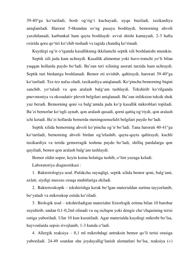 39-40ga ko‘tariladi, bosh og‘rig‘i kuchayadi, uyqu buziladi, taxikardiya 
aniqlaniladi. Harorat 5-6kundan so‘ng pasaya boshlaydi, bemorning ahvoli 
yaxshilanadi, karbunkul ham qayta boshlaydi: avval shishi kamayadi, 2-3 hafta 
oxirida qora qo‘tiri ko‘chib tushadi va tagida chandiq ko‘rinadi. 
Kuydirgi og‘ir o‘tganda kasallikning ikkilamchi septik xili boshlanishi mumkin.  
Septik xili juda kam uchraydi. Kasallik alimentar yoki havo-tomchi yo‘li bilan 
yuqqan hollarda paydo bo‘ladi. Ba’zan teri xilining asorati tarzida ham uchraydi. 
Septik turi birdaniga boshlanadi. Bemor eti uvishib, qaltiraydi, harorati 39-40ga 
ko‘tariladi. Tez-tez nafas oladi, taxikardiya aniqlanadi. Ko‘pincha bemorning biqini 
sanchib, yo‘taladi va qon aralash balg‘am tashlaydi. Tekshirib ko‘rilganda 
pnevmoniya va ekssudativ plevrit belgilari aniqlanadi. Ba’zan infeksion toksik shok 
yuz beradi. Bemorning qoni va balg‘amida juda ko‘p kasallik mikroblari topiladi. 
Ba’zi bemorlar ko‘ngli aynab, qon aralash qusadi, qorni qattiq og‘riydi, qon aralash 
ichi ketadi. Ba’zi hollarda bemorda meningoensefalit belgilari paydo bo‘ladi. 
Septik xilida bemorning ahvoli ko‘pincha og‘ir bo‘ladi. Tana harorati 40-41ga 
ko‘tariladi, bemorning ahvoli birdan og‘irlashib, qayta-qayta qaltiraydi, kuchli 
taxikardiya va terida gemorragik toshma paydo bo‘ladi, shilliq pardalarga qon 
quyiladi, bemor qon aralash balg‘am tashlaydi. 
Bemor oldin sopor, keyin koma holatiga tushib, o‘lim yuzaga keladi. 
Laboratoriya diagnostikasi : 
1. Bakteriologiya usul. Pufakcha suyuqligi, septik xilida bemor qoni, balg‘ami, 
axlati, siydigi maxsus ozuqa muhitlariga ekiladi. 
2. Bakterioskopik – tekshirishga kerak bo‘lgan materialdan surtma tayyorlanib, 
bo‘yaladi va mikroskop ostida ko‘riladi. 
3. Biologik usul – tekshiriladigan materialni fiziorlogik eritma bilan 10 barobar 
suyultirib, undan 0,1-0,2ml olinadi va oq sichqon yoki dengiz cho‘chqasining terisi 
ostiga yuboriladi. Ular 10 kun kuzatiladi. Agar materialda kuydirgi mikrobi bo‘lsa, 
hayvonlarda sepsis rivojlanib, 1-3 kunda o‘ladi. 
4. Allergik reaksiya – 0,1 ml mikrobdagi antraksin bemor qo‘li terisi orasiga 
yuboriladi. 24-49 soatdan shu joydayallig‘lanish alomatlari bo‘lsa, reaksiya () 
