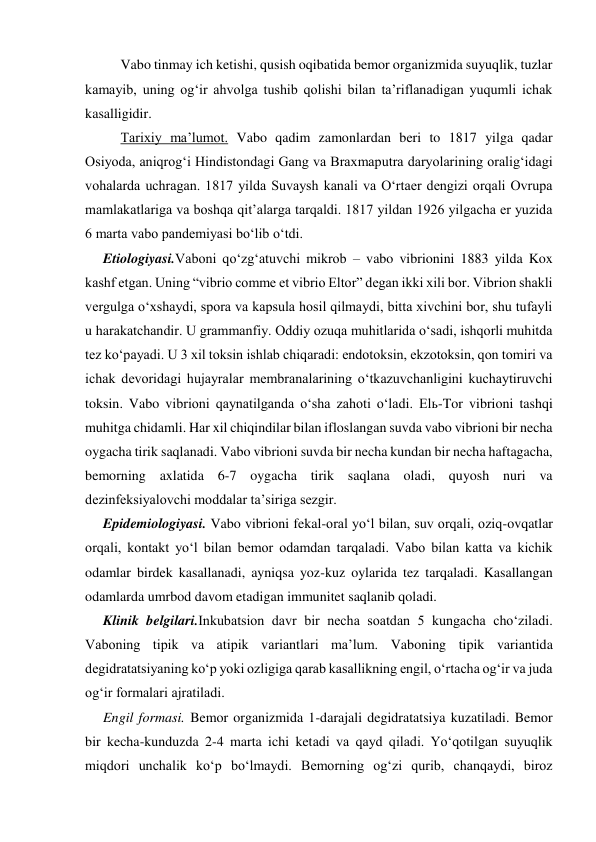  
Vabo tinmay ich ketishi, qusish oqibatida bemor organizmida suyuqlik, tuzlar 
kamayib, uning og‘ir ahvolga tushib qolishi bilan ta’riflanadigan yuqumli ichak 
kasalligidir.  
 
Tarixiy ma’lumot. Vabo qadim zamonlardan beri to 1817 yilga qadar 
Osiyoda, aniqrog‘i Hindistondagi Gang va Braxmaputra daryolarining oralig‘idagi 
vohalarda uchragan. 1817 yilda Suvaysh kanali va O‘rtaer dengizi orqali Ovrupa 
mamlakatlariga va boshqa qit’alarga tarqaldi. 1817 yildan 1926 yilgacha er yuzida 
6 marta vabo pandemiyasi bo‘lib o‘tdi. 
Etiologiyasi.Vaboni qo‘zg‘atuvchi mikrob – vabo vibrionini 1883 yilda Kox 
kashf etgan. Uning “vibrio comme et vibrio Eltor” degan ikki xili bor. Vibrion shakli 
vergulga o‘xshaydi, spora va kapsula hosil qilmaydi, bitta xivchini bor, shu tufayli 
u harakatchandir. U grammanfiy. Oddiy ozuqa muhitlarida o‘sadi, ishqorli muhitda 
tez ko‘payadi. U 3 xil toksin ishlab chiqaradi: endotoksin, ekzotoksin, qon tomiri va 
ichak devoridagi hujayralar membranalarining o‘tkazuvchanligini kuchaytiruvchi 
toksin. Vabo vibrioni qaynatilganda o‘sha zahoti o‘ladi. Elь-Tor vibrioni tashqi 
muhitga chidamli. Har xil chiqindilar bilan ifloslangan suvda vabo vibrioni bir necha 
oygacha tirik saqlanadi. Vabo vibrioni suvda bir necha kundan bir necha haftagacha, 
bemorning axlatida 6-7 oygacha tirik saqlana oladi, quyosh nuri va 
dezinfeksiyalovchi moddalar ta’siriga sezgir. 
Epidemiologiyasi. Vabo vibrioni fekal-oral yo‘l bilan, suv orqali, oziq-ovqatlar 
orqali, kontakt yo‘l bilan bemor odamdan tarqaladi. Vabo bilan katta va kichik 
odamlar birdek kasallanadi, ayniqsa yoz-kuz oylarida tez tarqaladi. Kasallangan 
odamlarda umrbod davom etadigan immunitet saqlanib qoladi. 
Klinik belgilari.Inkubatsion davr bir necha soatdan 5 kungacha cho‘ziladi. 
Vaboning tipik va atipik variantlari ma’lum. Vaboning tipik variantida 
degidratatsiyaning ko‘p yoki ozligiga qarab kasallikning engil, o‘rtacha og‘ir va juda 
og‘ir formalari ajratiladi. 
Engil formasi. Bemor organizmida 1-darajali degidratatsiya kuzatiladi. Bemor 
bir kecha-kunduzda 2-4 marta ichi ketadi va qayd qiladi. Yo‘qotilgan suyuqlik 
miqdori unchalik ko‘p bo‘lmaydi. Bemorning og‘zi qurib, chanqaydi, biroz 
