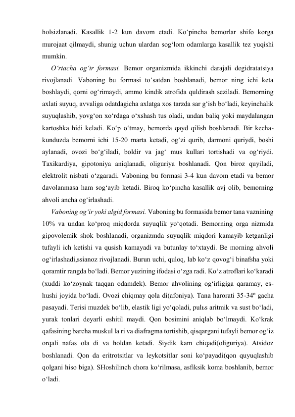 holsizlanadi. Kasallik 1-2 kun davom etadi. Ko‘pincha bemorlar shifo korga 
murojaat qilmaydi, shunig uchun ulardan sog‘lom odamlarga kasallik tez yuqishi 
mumkin. 
O‘rtacha og‘ir formasi. Bemor organizmida ikkinchi darajali degidratatsiya 
rivojlanadi. Vaboning bu formasi to‘satdan boshlanadi, bemor ning ichi keta 
boshlaydi, qorni og‘rimaydi, ammo kindik atrofida quldirash seziladi. Bemorning 
axlati suyuq, avvaliga odatdagicha axlatga xos tarzda sar g‘ish bo‘ladi, keyinchalik 
suyuqlashib, yovg‘on xo‘rdaga o‘xshash tus oladi, undan baliq yoki maydalangan 
kartoshka hidi keladi. Ko‘p o‘tmay, bemorda qayd qilish boshlanadi. Bir kecha-
kunduzda bemorni ichi 15-20 marta ketadi, og‘zi qurib, darmoni quriydi, boshi 
aylanadi, ovozi bo‘g‘iladi, boldir va jag‘ mus kullari tortishadi va og‘riydi. 
Taxikardiya, gipotoniya aniqlanadi, oliguriya boshlanadi. Qon biroz quyiladi, 
elektrolit nisbati o‘zgaradi. Vaboning bu formasi 3-4 kun davom etadi va bemor 
davolanmasa ham sog‘ayib ketadi. Biroq ko‘pincha kasallik avj olib, bemorning 
ahvoli ancha og‘irlashadi. 
Vaboning og‘ir yoki algid formasi. Vaboning bu formasida bemor tana vaznining 
10% va undan ko‘proq miqdorda suyuqlik yo‘qotadi. Bemorning orga nizmida 
gipovolemik shok boshlanadi, organizmda suyuqlik miqdori kamayib ketganligi 
tufayli ich ketishi va qusish kamayadi va butunlay to‘xtaydi. Be morning ahvoli 
og‘irlashadi,ssianoz rivojlanadi. Burun uchi, quloq, lab ko‘z qovog‘i binafsha yoki 
qoramtir rangda bo‘ladi. Bemor yuzining ifodasi o‘zga radi. Ko‘z atroflari ko‘karadi 
(xuddi ko‘zoynak taqqan odamdek). Bemor ahvolining og‘irligiga qaramay, es-
hushi joyida bo‘ladi. Ovozi chiqmay qola di(afoniya). Tana harorati 35-34º gacha 
pasayadi. Terisi muzdek bo‘lib, elastik ligi yo‘qoladi, pulьs aritmik va sust bo‘ladi, 
yurak tonlari deyarli eshitil maydi. Qon bosimini aniqlab bo‘lmaydi. Ko‘krak 
qafasining barcha muskul la ri va diafragma tortishib, qisqargani tufayli bemor og‘iz 
orqali nafas ola di va holdan ketadi. Siydik kam chiqadi(oliguriya). Atsidoz 
boshlanadi. Qon da eritrotsitlar va leykotsitlar soni ko‘payadi(qon quyuqlashib 
qolgani hiso biga). SHoshilinch chora ko‘rilmasa, asfiksik koma boshlanib, bemor 
o‘ladi. 
