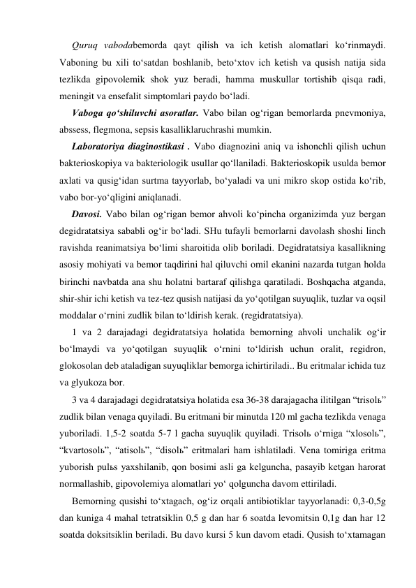 Quruq vabodabemorda qayt qilish va ich ketish alomatlari ko‘rinmaydi. 
Vaboning bu xili to‘satdan boshlanib, beto‘xtov ich ketish va qusish natija sida 
tezlikda gipovolemik shok yuz beradi, hamma muskullar tortishib qisqa radi, 
meningit va ensefalit simptomlari paydo bo‘ladi.  
Vaboga qo‘shiluvchi asoratlar. Vabo bilan og‘rigan bemorlarda pnevmoniya, 
abssess, flegmona, sepsis kasalliklaruchrashi mumkin. 
Laboratoriya diaginostikasi . Vabo diagnozini aniq va ishonchli qilish uchun 
bakterioskopiya va bakteriologik usullar qo‘llaniladi. Bakterioskopik usulda bemor 
axlati va qusig‘idan surtma tayyorlab, bo‘yaladi va uni mikro skop ostida ko‘rib, 
vabo bor-yo‘qligini aniqlanadi.  
Davosi. Vabo bilan og‘rigan bemor ahvoli ko‘pincha organizimda yuz bergan 
degidratatsiya sababli og‘ir bo‘ladi. SHu tufayli bemorlarni davolash shoshi linch 
ravishda reanimatsiya bo‘limi sharoitida olib boriladi. Degidratatsiya kasallikning 
asosiy mohiyati va bemor taqdirini hal qiluvchi omil ekanini nazarda tutgan holda 
birinchi navbatda ana shu holatni bartaraf qilishga qaratiladi. Boshqacha atganda, 
shir-shir ichi ketish va tez-tez qusish natijasi da yo‘qotilgan suyuqlik, tuzlar va oqsil 
moddalar o‘rnini zudlik bilan to‘ldirish kerak. (regidratatsiya). 
1 va 2 darajadagi degidratatsiya holatida bemorning ahvoli unchalik og‘ir 
bo‘lmaydi va yo‘qotilgan suyuqlik o‘rnini to‘ldirish uchun oralit, regidron, 
glokosolan deb ataladigan suyuqliklar bemorga ichirtiriladi.. Bu eritmalar ichida tuz 
va glyukoza bor. 
3 va 4 darajadagi degidratatsiya holatida esa 36-38 darajagacha ilitilgan “trisolь” 
zudlik bilan venaga quyiladi. Bu eritmani bir minutda 120 ml gacha tezlikda venaga 
yuboriladi. 1,5-2 soatda 5-7 l gacha suyuqlik quyiladi. Trisolь o‘rniga “xlosolь”, 
“kvartosolь”, “atisolь”, “disolь” eritmalari ham ishlatiladi. Vena tomiriga eritma 
yuborish pulьs yaxshilanib, qon bosimi asli ga kelguncha, pasayib ketgan harorat 
normallashib, gipovolemiya alomatlari yo‘ qolguncha davom ettiriladi. 
Bemorning qusishi to‘xtagach, og‘iz orqali antibiotiklar tayyorlanadi: 0,3-0,5g 
dan kuniga 4 mahal tetratsiklin 0,5 g dan har 6 soatda levomitsin 0,1g dan har 12 
soatda doksitsiklin beriladi. Bu davo kursi 5 kun davom etadi. Qusish to‘xtamagan 
