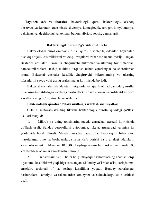  
Tayanch so‘z va iboralar: bakteriologik qurol, bakteriologik o‘choq, 
observatsiya, karantin, transmissiv, diversiya, kontagiozlik, aerogen, kimyoterapiya, 
vaksinatsiya, degidrotatsiya, tenizm, bubon, vibrion, sepsis, gemorragik.  
 
Bakteriologik qurol to‘g‘risida tushuncha. 
Bakteriologik qurol ommaviy qirish quroli hisoblanib, odamlar, hayvonlar, 
qishloq xo‘jalik o‘simliklarini va oziq- ovqatlarni zaharlash uchun mo‘ljal langan. 
Bakterial vositalar – kasallik chaqiruvchi mikroblar va ularning tok sinlaridan, 
hamda mikroblarni tashqi muhitda tarqatish uchun zararlangan ha shorotlardan 
iborat. Bakterial vositalar kasallik chaqiruvchi mikroblarning va ularning 
toksinlarini suyuq yoki quruq aralashmalar ko‘rinishda bo‘ladi. 
Bakterial vositalar sifatida etarli miqdorda tez ajratib olinadigan oddiy usullar 
bilan oson tarqatiladigan va ularga qarshi effektiv davo chorasi va profilaktikasi yo‘q 
kasalliklarning qo‘zg‘atuvchilari ishlatiladi. 
Bakteriologik qurolni qo‘llash usullari, zararlash xususiyatlari. 
CHet el mutaxassislarining fikricha bakteriologik qurolni quyidagi qo‘llash 
usullari mavjud: 
1. 
Mikrob va uning toksinlarini mayda zarrachali aerozol ko‘rinishda 
qo‘llash usuli. Bunday aerozollarni aviobomba, raketa, artsnaryad va mina lar 
yordamida hosil qilinadi. Mayda zarrachali aerozollar havo oqimi bilan uzoq 
masofalarga, bino va boshpanalarga oson kirib borishi va u er dagi odamlarni 
zararlashi mumkin. Masalan, 10.000kg kuydirgi aerozo lini purkash natijasida 100 
km atrofdagi odamlar zararlanishi mumkin. 
2. 
Transmissiv usul – ba’zi bo‘g‘imoyoqli hashoratlarning chaqishi orqa 
li yuqumli kasalliklarni yuqishiga asoslangan. SHunday yo‘l bilan o‘lat, sariq isitma, 
ensefalit, toshmali tif va boshqa kasalliklar yuqadi. Bunday zararlangan 
hashoratlarni samolyot va raketalardan konteyner va xaltachalarga solib tashlash 
usuli. 
