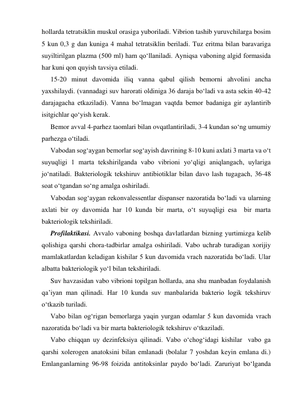 hollarda tetratsiklin muskul orasiga yuboriladi. Vibrion tashib yuruvchilarga bosim 
5 kun 0,3 g dan kuniga 4 mahal tetratsiklin beriladi. Tuz eritma bilan baravariga 
suyiltirilgan plazma (500 ml) ham qo‘llaniladi. Ayniqsa vaboning algid formasida 
har kuni qon quyish tavsiya etiladi. 
15-20 minut davomida iliq vanna qabul qilish bemorni ahvolini ancha 
yaxshilaydi. (vannadagi suv harorati oldiniga 36 daraja bo‘ladi va asta sekin 40-42 
darajagacha etkaziladi). Vanna bo‘lmagan vaqtda bemor badaniga gir aylantirib 
isitgichlar qo‘yish kerak. 
Bemor avval 4-parhez taomlari bilan ovqatlantiriladi, 3-4 kundan so‘ng umumiy 
parhezga o‘tiladi. 
Vabodan sog‘aygan bemorlar sog‘ayish davrining 8-10 kuni axlati 3 marta va o‘t 
suyuqligi 1 marta tekshirilganda vabo vibrioni yo‘qligi aniqlangach, uylariga 
jo‘natiladi. Bakteriologik tekshiruv antibiotiklar bilan davo lash tugagach, 36-48 
soat o‘tgandan so‘ng amalga oshiriladi. 
Vabodan sog‘aygan rekonvalessentlar dispanser nazoratida bo‘ladi va ularning 
axlati bir oy davomida har 10 kunda bir marta, o‘t suyuqligi esa  bir marta 
bakteriologik tekshiriladi. 
Profilaktikasi. Avvalo vaboning boshqa davlatlardan bizning yurtimizga kelib 
qolishiga qarshi chora-tadbirlar amalga oshiriladi. Vabo uchrab turadigan xorijiy 
mamlakatlardan keladigan kishilar 5 kun davomida vrach nazoratida bo‘ladi. Ular 
albatta bakteriologik yo‘l bilan tekshiriladi. 
Suv havzasidan vabo vibrioni topilgan hollarda, ana shu manbadan foydalanish 
qa’iyan man qilinadi. Har 10 kunda suv manbalarida bakterio logik tekshiruv 
o‘tkazib turiladi. 
Vabo bilan og‘rigan bemorlarga yaqin yurgan odamlar 5 kun davomida vrach 
nazoratida bo‘ladi va bir marta bakteriologik tekshiruv o‘tkaziladi. 
Vabo chiqqan uy dezinfeksiya qilinadi. Vabo o‘chog‘idagi kishilar  vabo ga 
qarshi xolerogen anatoksini bilan emlanadi (bolalar 7 yoshdan keyin emlana di.) 
Emlanganlarning 96-98 foizida antitoksinlar paydo bo‘ladi. Zaruriyat bo‘lganda 
