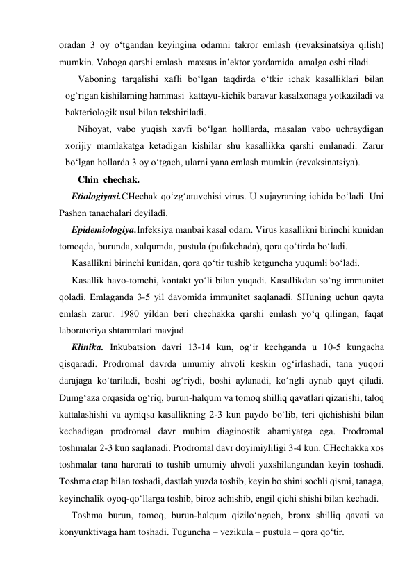 oradan 3 oy o‘tgandan keyingina odamni takror emlash (revaksinatsiya qilish) 
mumkin. Vaboga qarshi emlash  maxsus in’ektor yordamida  amalga oshi riladi. 
Vaboning tarqalishi xafli bo‘lgan taqdirda o‘tkir ichak kasalliklari bilan 
og‘rigan kishilarning hammasi  kattayu-kichik baravar kasalxonaga yotkaziladi va 
bakteriologik usul bilan tekshiriladi. 
Nihoyat, vabo yuqish xavfi bo‘lgan holllarda, masalan vabo uchraydigan 
xorijiy mamlakatga ketadigan kishilar shu kasallikka qarshi emlanadi. Zarur 
bo‘lgan hollarda 3 oy o‘tgach, ularni yana emlash mumkin (revaksinatsiya). 
Chin  chechak. 
Etiologiyasi.CHechak qo‘zg‘atuvchisi virus. U xujayraning ichida bo‘ladi. Uni 
Pashen tanachalari deyiladi.  
Epidemiologiya.Infeksiya manbai kasal odam. Virus kasallikni birinchi kunidan 
tomoqda, burunda, xalqumda, pustula (pufakchada), qora qo‘tirda bo‘ladi. 
Kasallikni birinchi kunidan, qora qo‘tir tushib ketguncha yuqumli bo‘ladi. 
Kasallik havo-tomchi, kontakt yo‘li bilan yuqadi. Kasallikdan so‘ng immunitet 
qoladi. Emlaganda 3-5 yil davomida immunitet saqlanadi. SHuning uchun qayta 
emlash zarur. 1980 yildan beri chechakka qarshi emlash yo‘q qilingan, faqat 
laboratoriya shtammlari mavjud. 
Klinika. Inkubatsion davri 13-14 kun, og‘ir kechganda u 10-5 kungacha 
qisqaradi. Prodromal davrda umumiy ahvoli keskin og‘irlashadi, tana yuqori 
darajaga ko‘tariladi, boshi og‘riydi, boshi aylanadi, ko‘ngli aynab qayt qiladi. 
Dumg‘aza orqasida og‘riq, burun-halqum va tomoq shilliq qavatlari qizarishi, taloq 
kattalashishi va ayniqsa kasallikning 2-3 kun paydo bo‘lib, teri qichishishi bilan 
kechadigan prodromal davr muhim diaginostik ahamiyatga ega. Prodromal 
toshmalar 2-3 kun saqlanadi. Prodromal davr doyimiyliligi 3-4 kun. CHechakka xos 
toshmalar tana harorati to tushib umumiy ahvoli yaxshilangandan keyin toshadi. 
Toshma etap bilan toshadi, dastlab yuzda toshib, keyin bo shini sochli qismi, tanaga, 
keyinchalik oyoq-qo‘llarga toshib, biroz achishib, engil qichi shishi bilan kechadi. 
Toshma burun, tomoq, burun-halqum qizilo‘ngach, bronx shilliq qavati va 
konyunktivaga ham toshadi. Tuguncha – vezikula – pustula – qora qo‘tir.  
