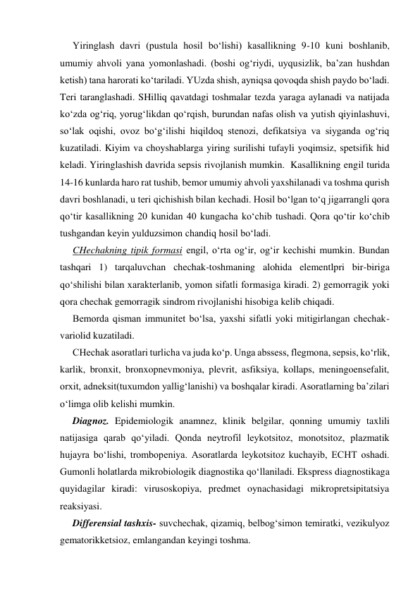 Yiringlash davri (pustula hosil bo‘lishi) kasallikning 9-10 kuni boshlanib, 
umumiy ahvoli yana yomonlashadi. (boshi og‘riydi, uyqusizlik, ba’zan hushdan 
ketish) tana harorati ko‘tariladi. YUzda shish, ayniqsa qovoqda shish paydo bo‘ladi. 
Teri taranglashadi. SHilliq qavatdagi toshmalar tezda yaraga aylanadi va natijada 
ko‘zda og‘riq, yorug‘likdan qo‘rqish, burundan nafas olish va yutish qiyinlashuvi, 
so‘lak oqishi, ovoz bo‘g‘ilishi hiqildoq stenozi, defikatsiya va siyganda og‘riq 
kuzatiladi. Kiyim va choyshablarga yiring surilishi tufayli yoqimsiz, spetsifik hid 
keladi. Yiringlashish davrida sepsis rivojlanish mumkin.  Kasallikning engil turida 
14-16 kunlarda haro rat tushib, bemor umumiy ahvoli yaxshilanadi va toshma qurish 
davri boshlanadi, u teri qichishish bilan kechadi. Hosil bo‘lgan to‘q jigarrangli qora 
qo‘tir kasallikning 20 kunidan 40 kungacha ko‘chib tushadi. Qora qo‘tir ko‘chib 
tushgandan keyin yulduzsimon chandiq hosil bo‘ladi.  
CHechakning tipik formasi engil, o‘rta og‘ir, og‘ir kechishi mumkin. Bundan 
tashqari 1) tarqaluvchan chechak-toshmaning alohida elementlpri bir-biriga 
qo‘shilishi bilan xarakterlanib, yomon sifatli formasiga kiradi. 2) gemorragik yoki 
qora chechak gemorragik sindrom rivojlanishi hisobiga kelib chiqadi. 
Bemorda qisman immunitet bo‘lsa, yaxshi sifatli yoki mitigirlangan chechak-
variolid kuzatiladi. 
CHechak asoratlari turlicha va juda ko‘p. Unga abssess, flegmona, sepsis, ko‘rlik, 
karlik, bronxit, bronxopnevmoniya, plevrit, asfiksiya, kollaps, meningoensefalit, 
orxit, adneksit(tuxumdon yallig‘lanishi) va boshqalar kiradi. Asoratlarning ba’zilari 
o‘limga olib kelishi mumkin. 
Diagnoz. Epidemiologik anamnez, klinik belgilar, qonning umumiy taxlili 
natijasiga qarab qo‘yiladi. Qonda neytrofil leykotsitoz, monotsitoz, plazmatik 
hujayra bo‘lishi, trombopeniya. Asoratlarda leykotsitoz kuchayib, ECHT oshadi. 
Gumonli holatlarda mikrobiologik diagnostika qo‘llaniladi. Ekspress diagnostikaga 
quyidagilar kiradi: virusoskopiya, predmet oynachasidagi mikropretsipitatsiya 
reaksiyasi. 
Differensial tashxis- suvchechak, qizamiq, belbog‘simon temiratki, vezikulyoz 
gematorikketsioz, emlangandan keyingi toshma. 
