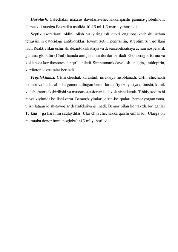 Davolash. CHechakni maxsus davolash–chechakka qarshi gamma-globulindir. 
U muskul orasiga Bezredko usulida 10-15 ml 1-3 marta yuboriladi. 
Septik asoratlarni oldini olish va yiringlash davri engilroq kechishi uchun 
tetrassiklin qatoridagi antibiotiklar, levomitsetin, penitsillin, streptimitsin qo‘llani 
ladi. Reaktivlikni oshirish, dezintoksikatsiya va desensebilizatsiya uchun nospetsifik 
gamma-globulin (15ml) hamda antigistamin dorilar beriladi. Gemorragik forma va 
kol lapsda kortikosteroidlar qo‘llaniladi. Simptomatik davolash-analgin, amidopirin, 
kardiotonik vositalar beriladi. 
Profilaktikasi. CHin chechak karantinli infeksiya hisoblanadi. CHin chechakli 
be mor va bu kasallikka gumon qilingan bemorlar qat’iy izolyasiya qilinishi, klinik 
va laborator tekshirilishi va maxsus statsionarda davolanishi kerak. Tibbiy xodim hi 
moya kiyimida bo‘lishi zarur. Bemor kiyimlari, o‘rin-ko‘rpalari, bemor yotgan xona, 
u ish latgan idish-tovoqlar dezinfeksiya qilinadi. Bemor bilan kontaktda bo‘lganlar 
17 kun    ga karantin saqlaydilar. Ular chin chechakka qarshi emlanadi. Ularga bir 
marotaba donor immunoglobulini 3 ml yuboriladi. 
 
 
 
