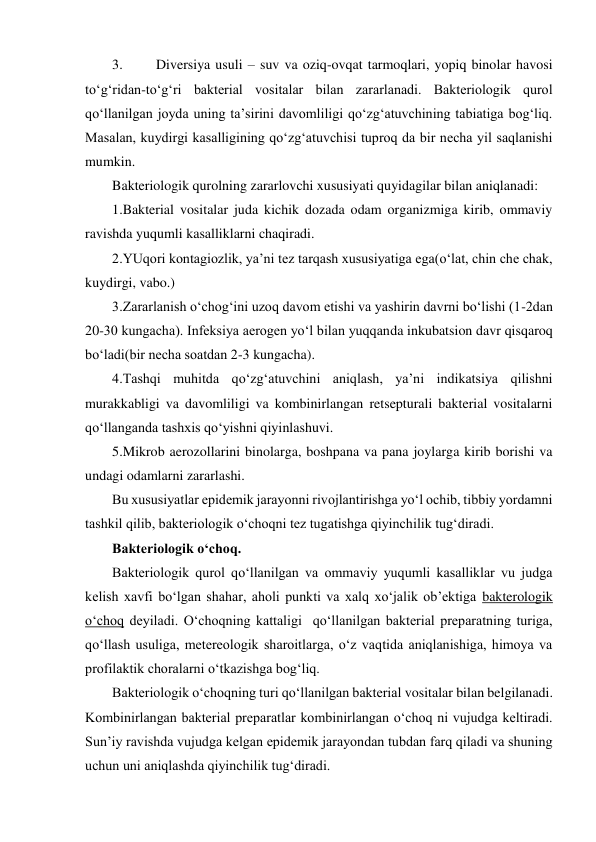 3. 
Diversiya usuli – suv va oziq-ovqat tarmoqlari, yopiq binolar havosi 
to‘g‘ridan-to‘g‘ri bakterial vositalar bilan zararlanadi. Bakteriologik qurol 
qo‘llanilgan joyda uning ta’sirini davomliligi qo‘zg‘atuvchining tabiatiga bog‘liq. 
Masalan, kuydirgi kasalligining qo‘zg‘atuvchisi tuproq da bir necha yil saqlanishi 
mumkin. 
Bakteriologik qurolning zararlovchi xususiyati quyidagilar bilan aniqlanadi: 
1.Bakterial vositalar juda kichik dozada odam organizmiga kirib, ommaviy 
ravishda yuqumli kasalliklarni chaqiradi. 
2.YUqori kontagiozlik, ya’ni tez tarqash xususiyatiga ega(o‘lat, chin che chak, 
kuydirgi, vabo.) 
3.Zararlanish o‘chog‘ini uzoq davom etishi va yashirin davrni bo‘lishi (1-2dan 
20-30 kungacha). Infeksiya aerogen yo‘l bilan yuqqanda inkubatsion davr qisqaroq 
bo‘ladi(bir necha soatdan 2-3 kungacha). 
4.Tashqi muhitda qo‘zg‘atuvchini aniqlash, ya’ni indikatsiya qilishni 
murakkabligi va davomliligi va kombinirlangan retsepturali bakterial vositalarni 
qo‘llanganda tashxis qo‘yishni qiyinlashuvi. 
5.Mikrob aerozollarini binolarga, boshpana va pana joylarga kirib borishi va 
undagi odamlarni zararlashi. 
Bu xususiyatlar epidemik jarayonni rivojlantirishga yo‘l ochib, tibbiy yordamni 
tashkil qilib, bakteriologik o‘choqni tez tugatishga qiyinchilik tug‘diradi. 
Bakteriologik o‘choq. 
Bakteriologik qurol qo‘llanilgan va ommaviy yuqumli kasalliklar vu judga 
kelish xavfi bo‘lgan shahar, aholi punkti va xalq xo‘jalik ob’ektiga bakterologik 
o‘choq deyiladi. O‘choqning kattaligi  qo‘llanilgan bakterial preparatning turiga, 
qo‘llash usuliga, metereologik sharoitlarga, o‘z vaqtida aniqlanishiga, himoya va 
profilaktik choralarni o‘tkazishga bog‘liq. 
Bakteriologik o‘choqning turi qo‘llanilgan bakterial vositalar bilan belgilanadi. 
Kombinirlangan bakterial preparatlar kombinirlangan o‘choq ni vujudga keltiradi. 
Sun’iy ravishda vujudga kelgan epidemik jarayondan tubdan farq qiladi va shuning 
uchun uni aniqlashda qiyinchilik tug‘diradi. 
