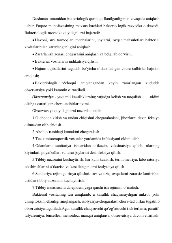 Dushman tomonidan bakteriologik qurol qo‘llanilganligini o‘z vaqtida aniqlash 
uchun Fuqaro muhofazasining maxsus kuchlari bakterio logik razvedka o‘tkazadi. 
Bakteriologik razvedka quyidagilarni bajaradi: 
 Havoni, suv tarmoqlari manbalarini, joylarni, ovqat mahsulotlari bakterial 
vositalar bilan zararlanganligini aniqlash; 
 Zararlanish zonasi chegarasini aniqlash va belgilab qo‘yish; 
 Bakterial vositalarni indikatsiya qilish; 
 Hujum oqibatlarini tugatish bo‘yicha o‘tkaziladigan chora-tadbirlar hajmini 
aniqlash; 
 Bakteriologik 
o‘choqni 
aniqlangandan 
keyin 
zararlangan 
xududda 
observatsiya yoki karantin o‘rnatiladi. 
Observatsiya - yuqumli kasalliklarning vujudga kelish va tarqalish        oldini 
olishga qaratilgan chora-tadbirlar tizimi. 
Observatsiya quyidagilarni nazarda tutadi: 
1.O‘choqqa kirish va undan chiqishni chegaralanishi, jihozlarni dezin feksiya 
qilmasdan olib chiqish. 
2.Aholi o‘rtasidagi kontaktni chegaralash. 
3.Tez ximioterapevtik vositalar yordamida infeksiyani oldini olish.  
4.Odamlarni sanitariya ishlovidan o‘tkazib, vaksinatsiya qilish, ularning 
kiyimlari, poyafzallari va turar joylarini dezinfeksiya qilish. 
5.Tibbiy nazoratni kuchaytirish: har kuni kuzatish, termometriya, labo ratoriya 
tekshirishlarini o‘tkazish va kasallanganlarni izolyasiya qilish. 
6.Sanitariya rejimiga rioya qilishni, suv va oziq-ovqatlarni zararsiz lantirishni 
ustidan tibbiy nazoratni kuchaytirish. 
7.Tibbiy muassasalarda epidemiyaga qarshi ish rejimini o‘rnatish. 
Bakterial vositaning turi aniqlanib, u kasallik chaqirmaydigan mikrob yoki 
uning toksini ekanligi aniqlangach, izolyasiya-chegaralash chora-tad birlari tugatilib 
observatsiya tugatiladi.Agar kasallik chaqiruvchi qo‘zg‘atuvchi (ich terlama, paratif, 
tulyaremiya, bursellez, melioidoz, manqa) aniqlansa, observatsiya davom ettiriladi. 
