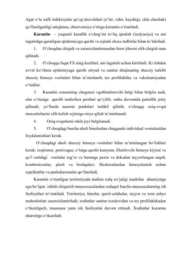 Agar o‘ta xafli infeksiyalar qo‘zg‘atuvchilari (o‘lat, vabo, kuydirgi, chin chechak) 
qo‘llanilganligi aniqlansa, observatsiya o‘rniga karantin o‘rnatiladi. 
Karantin  – yuqumli kasallik o‘chog‘ini to‘liq ajratish (izolyasiya) va uni 
tugatishga qaratilgan epidemiyaga qarshi va rejimli chora-tadbirlar bilan to‘ldiriladi. 
1. 
O‘choqdan chiqish va zararsizlantirmasdan biror jihozni olib chiqish man 
qilinadi. 
2. 
O‘choqqa faqat FX ning kuchlari, uni tugatish uchun kiritiladi. Ki rishdan 
avval ko‘chma epidemiyaga qarshi otryad va sanitar drujinaning shaxsiy tarkibi 
shaxsiy himoya vositalari bilan ta’minlanib, tez profilaktika va vaksinatsiyadan 
o‘tadilar.  
3. 
Karantin zonasining chegarasi ogohlantiruvchi belgi bilan belgila nadi, 
ular o‘rtasiga  qurolli muhofaza postlari qo‘yilib, sutka davomida patrullik joriy 
qilinadi, yo‘llarda nazorat punktlari tashkil qilinib, o‘choqqa oziq-ovqat 
maxsulotlarini olib kelish rejimiga rioya qilish ta’minlanadi.  
4. 
Oziq-ovqatlarni olish joyi belgilanadi. 
5. 
O‘choqdagi barcha aholi binolardan chiqqanda individual vositalaridan 
foydalanishlari kerak. 
 O‘choqdagi aholi shaxsiy himoya vositalari bilan ta’minlangan bo‘lishlari 
kerak: respirator, protivagaz, o‘latga qarshi kastyum, filьtrlovchi himoya kiyimi va 
qo‘l ostidagi  vositalar (og‘iz va burunga paxta va dokadan tayyorlangan niqob, 
kombenizonlar, plash va boshqalar). Hashoratlardan himoyalanish uchun 
repellentlar va pashshaxonalar qo‘llaniladi. 
Karantin o‘rnatilgan territoriyada muhim xalq xo‘jaligi mudofaa  ahamiyatga 
ega bo‘lgan  ishlab chiqarish muasassasalardan tashqari barcha muassasalarning ish 
faoliyatlari to‘xtatiladi. Territoriya, binolar, qurol-aslahalar, tayyor va xom ashyo 
mahsulotlari zararsizlantiriladi; xodimlar sanitar tozalovidan va tez profilaktikadan 
o‘tkazilgach, muassasa yana ish faoliyatini davom ettiradi. Xodimlar kazarma 
sharoitiga o‘tkaziladi. 
