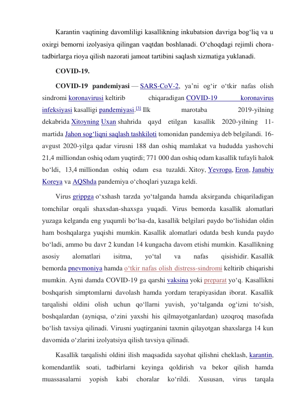 Karantin vaqtining davomliligi kasallikning inkubatsion davriga bog‘liq va u 
oxirgi bemorni izolyasiya qilingan vaqtdan boshlanadi. O‘choqdagi rejimli chora-
tadbirlarga rioya qilish nazorati jamoat tartibini saqlash xizmatiga yuklanadi. 
COVID-19. 
COVID-19 pandemiyasi — SARS-CoV-2, yaʼni ogʻir oʻtkir nafas olish 
sindromi koronavirusi keltirib 
chiqaradigan COVID-19 
koronavirus 
infeksiyasi kasalligi pandemiyasi.[3] Ilk 
marotaba 
2019-yilning 
dekabrida Xitoyning Uxan shahrida qayd etilgan kasallik 2020-yilning 11-
martida Jahon sogʻliqni saqlash tashkiloti tomonidan pandemiya deb belgilandi. 16-
avgust 2020-yilga qadar virusni 188 dan oshiq mamlakat va hududda yashovchi 
21,4 milliondan oshiq odam yuqtirdi; 771 000 dan oshiq odam kasallik tufayli halok 
boʻldi, 13,4 milliondan oshiq odam esa tuzaldi. Xitoy, Yevropa, Eron, Janubiy 
Koreya va AQShda pandemiya oʻchoqlari yuzaga keldi. 
Virus grippga oʻxshash tarzda yoʻtalganda hamda aksirganda chiqariladigan 
tomchilar orqali shaxsdan-shaxsga yuqadi. Virus bemorda kasallik alomatlari 
yuzaga kelganda eng yuqumli boʻlsa-da, kasallik belgilari paydo boʻlishidan oldin 
ham boshqalarga yuqishi mumkin. Kasallik alomatlari odatda besh kunda paydo 
boʻladi, ammo bu davr 2 kundan 14 kungacha davom etishi mumkin. Kasallikning 
asosiy 
alomatlari 
isitma, 
yoʻtal 
va 
nafas 
qisishidir. Kasallik 
bemorda pnevmoniya hamda oʻtkir nafas olish distress-sindromi keltirib chiqarishi 
mumkin. Ayni damda COVID-19 ga qarshi vaksina yoki preparat yoʻq. Kasallikni 
boshqarish simptomlarni davolash hamda yordam terapiyasidan iborat. Kasallik 
tarqalishi oldini olish uchun qoʻllarni yuvish, yoʻtalganda ogʻizni toʻsish, 
boshqalardan (ayniqsa, oʻzini yaxshi his qilmayotganlardan) uzoqroq masofada 
boʻlish tavsiya qilinadi. Virusni yuqtirganini taxmin qilayotgan shaxslarga 14 kun 
davomida oʻzlarini izolyatsiya qilish tavsiya qilinadi.  
Kasallik tarqalishi oldini ilish maqsadida sayohat qilishni cheklash, karantin, 
komendantlik soati, tadbirlarni keyinga qoldirish va bekor qilish hamda 
muassasalarni 
yopish 
kabi 
choralar 
koʻrildi. 
Xususan, 
virus 
tarqala 
