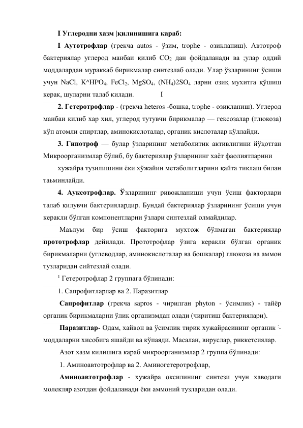I Углеродни хазм |қилинишига караб: 
I Аутотрофлар (грекча autos - ўзим, trophe - озикланиш). Автотроф 
бактериялар углерод манбаи қилиб СО2 дан фойдаланади ва ;улар оддий 
моддалардан мураккаб бирикмалар синтезлаб олади. Улар ўзларининг ўсиши 
учун NaCl, K^HPO4, FeCl2, MgSO4, (NH4)2SO4 ларни озиқ мухитга қўшиш 
керак, шуларни талаб килади.               I 
2. Гетеротрофлар - (грекча heteros -бошка, trophe - озикланиш). Углерод 
манбаи килиб хар хил, углерод тутувчи бирикмалар — гексозалар (глюкоза) 
кўп атомли спиртлар, аминокислоталар, органик кислоталар қўллайди.     
3. Гипотроф — булар ўзларининг метаболитик активлигини йўқотган 
Микроорганизмлар бўлиб, бу бактериялар ўзларининг хаёт фаолиятларини 
хужайра тузилишини ёки хўжайин метаболитларини қайта тиклаш билан 
таьминлайди. 
4. Ауксотрофлар. Ўзларининг ривожланиши учун ўсиш факторлари 
тaлa6 қилувчи бактериялардир. Бундай бактериялар ўзларининг ўсиши учун 
керакли бўлган компонентларни ўзлари синтезлай олмайдилар. 
 Маълум 
бир 
ўсиш 
факторига 
мухтож 
бўлмаган 
бактериялар 
прототрофлар дейилади. Прототрофлар ўзига керакли бўлган органик 
бирикмаларни (углеводлар, аминокислоталар ва бошкалар) глюкоза ва аммон 
тузларидан сийтезлай олади. 
1 Гетеротрофлар 2 группага бўлинади: 
1. Сапрофитларлар ва 2. Паразитлар 
 Сапрофитлар (грекча sapros - чирилган phyton - ўсимлик) - тайёр 
органик бирикмаларни ўлик организмдан олади (чиритиш бактериялари). 
 Паразитлар- Одам, хайвон ва ўсимлик тирик хужайрасининг органик :-
моддаларни хисобига яшайди ва кўпаяди. Масалан, вируслар, риккетсиялар.  
 Азот хазм килишига караб микроорганизмлар 2 группа бўлинади: 
 1. Аминоавтотрофлар ва 2. Аминогетеротрофлар, 
 Аминоавтотрофлар - хужайра оксилининг синтези учун хаводаги 
молекляр азотдан фойдаланади ёки аммоний тузларидан олади. 
