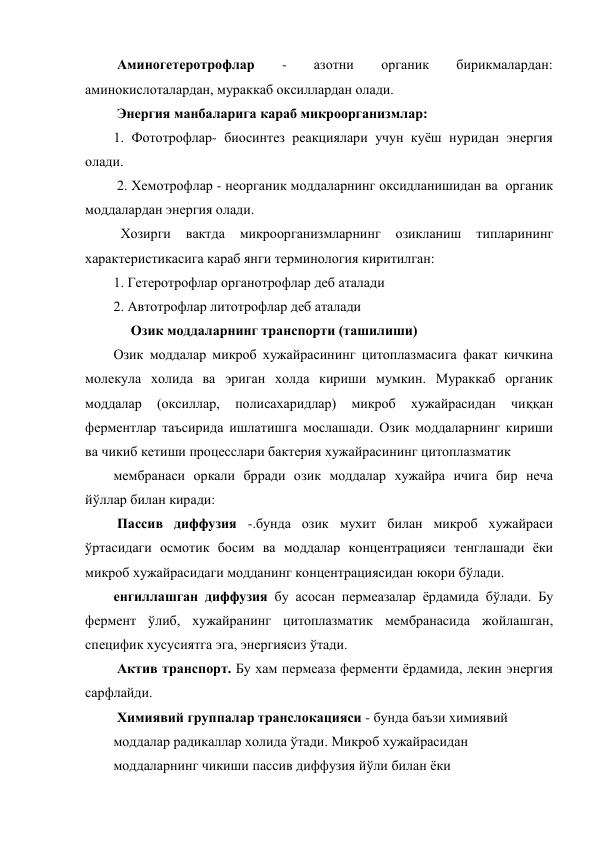  Аминогетеротрофлар 
- 
азотни 
органик 
бирикмалардан: 
аминокислоталардан, мураккаб оксиллардан олади. 
 Энергия манбаларига караб микроорганизмлар:  
1. Фототрофлар- биосинтез реакциялари учун куёш нуридан энергия 
олади.                 
 2. Хемотрофлар - неорганик моддаларнинг оксидланишидан ва  органик 
моддалардан энергия олади. 
  Хозирги 
вактда 
микроорганизмларнинг 
озикланиш 
типларининг 
характеристикасига караб янги терминология киритилган: 
1. Гетеротрофлар органотрофлар деб аталади 
2. Автотрофлар литотрофлар деб аталади 
     Озик моддаларнинг транспорти (ташилиши) 
Озик моддалар микроб хужайрасининг цитоплазмасига факат кичкина 
молекула холида ва эриган холда кириши мумкин. Мураккаб органик 
моддалар 
(оксиллар, 
полисахаридлар) 
микроб 
хужайрасидан 
чиққан 
ферментлар таъсирида ишлатишга мослашади. Озик моддаларнинг кириши 
ва чикиб кетиши процесслари бактерия хужайрасининг цитоплазматик  
мембранаси оркали брради озик моддалар хужайра ичига бир неча 
йўллар билан киради:   
 Пассив диффузия -.бунда озик мухит билан микроб хужайраси 
ўртасидаги осмотик босим ва моддалар концентрацияси тенглашади ёки 
микроб хужайрасидаги модданинг концентрациясидан юкори бўлади. 
енгиллашган диффузия бу асосан пермеазалар ёрдамида бўлади. Бу 
фермент ўлиб, хужайранинг цитоплазматик мембранасида жойлашган, 
специфик хусусиятга эга, энергиясиз ўтади.    
 Актив транспорт. Бу хам пермеаза ферменти ёрдамида, лекин энергия 
сарфлайди. 
 Химиявий группалар транслокацияси - бунда баъзи химиявий 
моддалар радикаллар холида ўтади. Микроб хужайрасидан 
моддаларнинг чикиши пассив диффузия йўли билан ёки 
