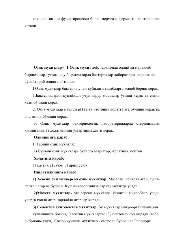 енгилашган диффузия процесси билан пермеаза ферменти  иштирокида 
кетади.   
 
 
 
 
 
 Озик мухитлар--  1 Озик мухит деб, таркибида оддий ва мураккаб 
бирикмалар тутган , шу бирикмаларда бактериялар лаборатория шароитида 
кўпайтириб олишга айтилади.  
I Озик мухитлар бактерия учун қуйидаги талабларга жавоб бериш керак:        
1.Бактерияларни купайиши учун зарур моддалар ўтиши керак ва енгил 
хазм бўлиши керак. 
2. Озик мухитлар маълум рН га ва изотоник холатга эга бўлиши керак ва 
яна тиник бўлиши керак. 
 3. Озик мухитлар бактериологик лабораторияларда стерилизация  
килинганда ўз холатларини ўзгартирмаслиги керак. 
 Олинишига қараб: 
I) Табиий озик мухитлар  
;2) Сунъий озик мухитлар- буларга агар-агар, желатина, пептон. 
 Холатига караб: 
1) қаттиқ 2) суюк  3) ярим суюк  
 Ишлатилишига караб: 
1) Асосий ёки универсал озик мухитлар. Масалан, нейтрал агар, гушт-
пептон агар ва бульон. Кўп микроорганизмлар шу мухитда усади.                              
 2)Махсус мухитлар- универсал мухитида ўсмаган микроблар ўсади 
уларга қонли агар, зардобли агарлар киради. 
3) Селектив ёки электив мухитлар. Бу мухитлар микроорганизмларни 
кўпайишига боғлиқ. Электив мухитларга: 1% пептонли сув киради (вабо 
вибрионы учун), Сафро қўилган мухитлар - сафроли бульон ва Рапопорт 
