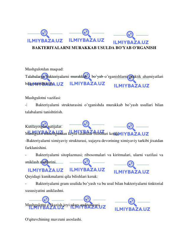  
 
 
 
 
 
BAKTERIYALARNI MURAKKAB USULDA BO'YAB O'RGANISH 
 
 
Mashgulotdan maqsad: 
Talabalarga bakteriyalarni murakkab - bo’yab o’rganishlarni praktik ahamiyatlari 
bilan tanishtirish. 
 
Mashgulotni vazifasi: 
- 
Bakteriyalarni strukturasini o’rganishda murakkab bo’yash usullari bilan 
talabalarni tanishtirish. 
 
Kutilayotgan natijalar. 
Mashgulot utkazilgandan keyin talabalar bilishlari kerak. 
-Bakteriyalarni ximiyaviy strukturasi, xujayra devorining ximiyaviy tarkibi jixatdan 
farklanishini. 
- 
Bakteriyalarni sitoplazmasi; ribosomalari va kiritmalari, ularni vazifasi va 
aniklash usullarini. 
 
Quyidagi kunikmalarni qila bilishlari kerak: 
- 
Bakteriyalarni gram usulida bo’yash va bu usul bilan bakteriyalarni tinktorial  
xususiyatini aniklashni. 
 
Mashgulotni o’tkazish joyi:ukuv auditoriyasi. 
 
O'qituvchining mavzuni asoslashi. 
 
