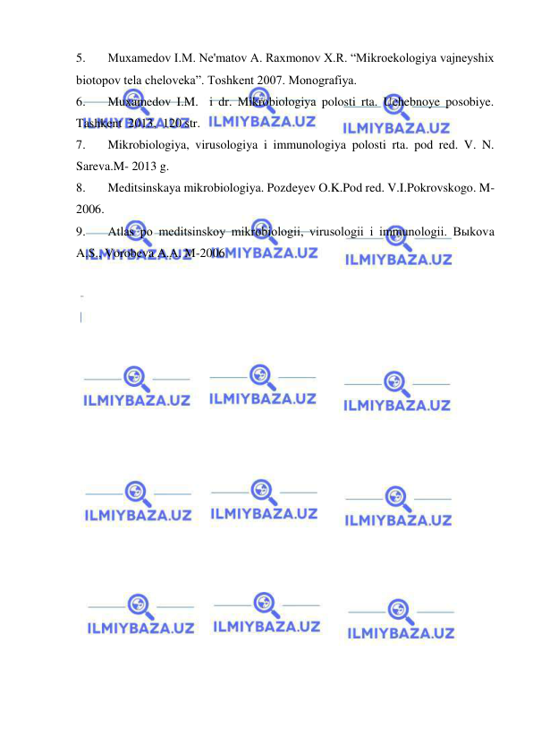  
 
5. 
Muxamedov I.M. Ne'matov A. Raxmonov X.R. “Mikroekologiya vajneyshix 
biotopov tela cheloveka”. Toshkent 2007. Monografiya. 
6. 
Muxamedov I.M.  i dr. Mikrobiologiya polosti rta. Uchebnoye posobiye. 
Tashkent  2013,  120 str. 
7. 
Mikrobiologiya, virusologiya i immunologiya polosti rta. pod red. V. N. 
Sareva.M- 2013 g. 
8. 
Meditsinskaya mikrobiologiya. Pozdeyev O.K.Pod red. V.I.Pokrovskogo. M-
2006. 
9. 
Atlas po meditsinskoy mikrobiologii, virusologii i immunologii. Bыkova 
A.S., Vorobeva A.A. M-2006 
