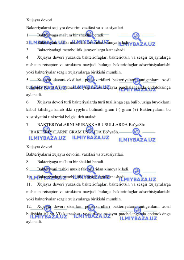  
 
Xujayra devori. 
Bakteriyalarni xujayra devorini vazifasi va xususiyatlari. 
1. 
Bakteriyaga ma'lum bir shaklni beradi. 
2. 
Bakteriyani tashki muxit faktorlaridan ximoya kiladi. 
3. 
Bakteriyadagi metobolitik jarayonlarga katnashadi. 
4. 
Xujayra devori yuzasida bakteriofaglar, bakteriotsin va sezgir xujayralarga 
nisbatan retseptor va struktura mavjud, bularga bakteriofaglar adsorbtsiyalanishi 
yoki bakteriyalar sezgir xujayralarga birikishi mumkin. 
5. 
Xujayra devori oksillari, polisaxaridlari bakteriyalarni antigenlarni xosil 
bulishida (O va Vi) katnashsa, yoglari esa xujayra parchalanganda endotoksinga 
aylanadi. 
6. 
Xujayra devori turli bakteriyalarda turli tuzilishga ega bulib, uziga buyoklarni 
kabul kilishiga karab ikki rypyhra bulinadi gram (-) gram (+) Bakteriyalarni bu 
xususiyatini tinktorial belgisi deb ataladi. 
7. 
BAKTERIYaLARNI MURAKKAB USULLARDA Bo’yaSh: 
    BAKTERIYaLARNI GRAM USULIDA Bo’yaSh.   
 
Xujayra devori. 
Bakteriyalarni xujayra devorini vazifasi va xususiyatlari. 
8. 
Bakteriyaga ma'lum bir shaklni beradi. 
9. 
Bakteriyani tashki muxit faktorlaridan ximoya kiladi. 
10. 
Bakteriyadagi metobolitik jarayonlarga katnashadi. 
11. 
Xujayra devori yuzasida bakteriofaglar, bakteriotsin va sezgir xujayralarga 
nisbatan retseptor va struktura mavjud, bularga bakteriofaglar adsorbtsiyalanishi 
yoki bakteriyalar sezgir xujayralarga birikishi mumkin. 
12. 
Xujayra devori oksillari, polisaxaridlari bakteriyalarni antigenlarni xosil 
bulishida (O va Vi) katnashsa, yoglari esa xujayra parchalanganda endotoksinga 
aylanadi. 
