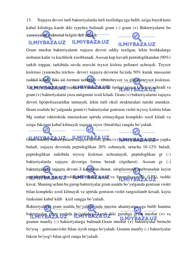  
 
13. 
Xujayra devori turli bakteriyalarda turli tuzilishga ega bulib, uziga buyoklarni 
kabul kilishiga karab ikki rypyhra bulinadi gram (-) gram (+) Bakteriyalarni bu 
xususiyatini tinktorial belgisi deb ataladi. 
 
Gram musbat bakteriyalarni xujayra devori oddiy tuzilgan, lekin boshkalarga 
nisbatan kalin va kuchlirok xisoblanadi. Asosan kup kavatli pentidoglikandan (90%) 
tarkib topgan, tarkibida suvda eruvchi teyxot kislota polimeri uchraydi. Teyxot 
kislotasi (yunoncha teichos- devor) xujayra devorini ba'zida 50% kuruk massasini 
tashkil kiladi. Ikki xil formasi uchraydi - ribitolteyxot va glitsirinteyxot kislotasi. 
Xar bir tur bakteriyani xujayra devorida fakat bir tipdagi teyxot kislotasi uchradi va 
gram (+) bakteriyalarni yuza antigenini xosil kiladi. Gram (+) bakteriyalarini xujayra 
devori lipopolisaxaridlar tutmaydi, lekin turli oksil strukturalari tutishi mumkin. 
Gram usulida bo’yalganda gram(+) bakteriyalar gentsion violet teyxoy kislota bilan 
Mg ionlari ishtirokida mustaxkam spirtda erimaydigan kompleks xosil kiladi va 
uziga fuksinni kabul kilmaydi xujayra siyox (binafsha) rangda bo’yaladi. 
 
Gram manfiy bakteriyalarni xujayra devori, gram (+) bakteriyalarga nisbatan yupka 
buladi, xujayra devorida peptidoglikan 20% oshmaydi, urtacha 10-12% buladi, 
peptidoglikan tarkibida teyxoy kislotasi uchramaydi, peptidoglikan gr (-) 
bakteriyalarda xujayra devoriga forma beradi (rigidnost). Asosan gr (-) 
bakteriyalarni xujayra devori 3 kavatdan iborat, sitoplazmatik mebranadan keyin 
peptidoglikan qavat, fosfolipidli oksilli qavat va lipopolisaxaridli (LPS), tashki 
kavat. Shuning uchun bu gurup bakteriyalar gram usulda bo’yalganda gentsian violet 
bilan kompleks xosil kilmaydi va spirtda gentsion violet rangsizlanib ketadi, kayta 
funksinni kabul kilib   kizil rangga bo’yaladi. 
Bakteriyalarni gram usulda bo’yalishi juda muxim ahamiyatga ega bulib hamma 
bakteriyalar gram usulida bo’yalishiga karab ikki guruhga gram musbat (+) va 
gramm manfiy (-) bakteriyalarga bulinadi.Gram musbat (+) bakteriyalar birinchi 
bo'yoq – gentsianviolet bilan siyoh ranga bo'yaladi. Gramm manfiy (-) bakteriyalar 
fuksin bo'yog'i bilan qizil ranga bo'yaladi. 
