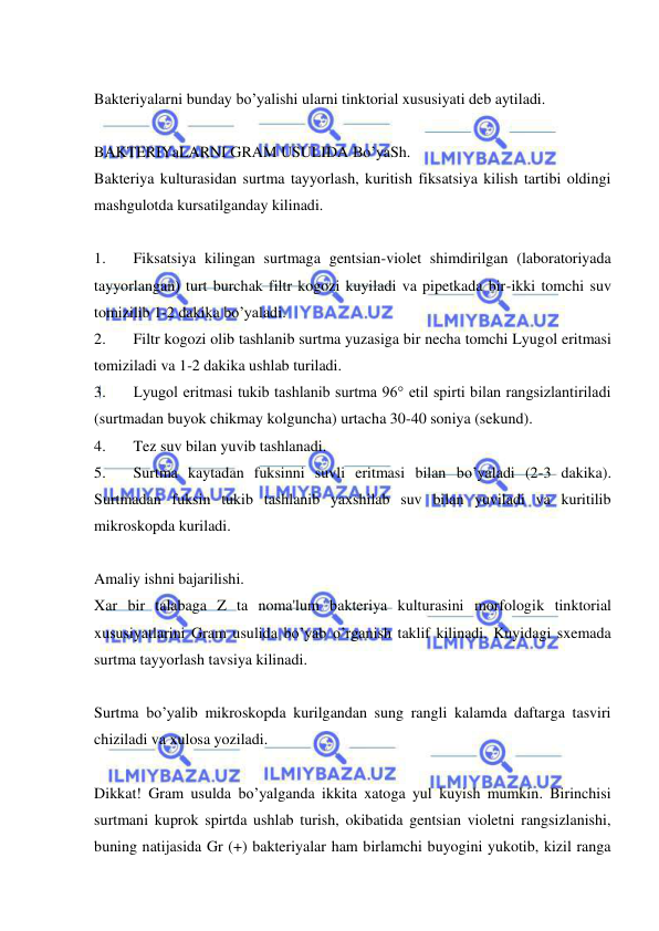  
 
 
Bakteriyalarni bunday bo’yalishi ularni tinktorial xususiyati deb aytiladi. 
 
BAKTERIYaLARNI GRAM USULIDA Bo’yaSh. 
Bakteriya kulturasidan surtma tayyorlash, kuritish fiksatsiya kilish tartibi oldingi 
mashgulotda kursatilganday kilinadi. 
 
1. 
Fiksatsiya kilingan surtmaga gentsian-violet shimdirilgan (laboratoriyada 
tayyorlangan) turt burchak filtr kogozi kuyiladi va pipetkada bir-ikki tomchi suv 
tomizilib 1-2 dakika bo’yaladi. 
2. 
Filtr kogozi olib tashlanib surtma yuzasiga bir necha tomchi Lyugol eritmasi 
tomiziladi va 1-2 dakika ushlab turiladi. 
3. 
Lyugol eritmasi tukib tashlanib surtma 96° etil spirti bilan rangsizlantiriladi 
(surtmadan buyok chikmay kolguncha) urtacha 30-40 soniya (sekund). 
4. 
Tez suv bilan yuvib tashlanadi. 
5. 
Surtma kaytadan fuksinni suvli eritmasi bilan bo’yaladi (2-3 dakika). 
Surtmadan fuksin tukib tashlanib yaxshilab suv bilan yuviladi va kuritilib 
mikroskopda kuriladi. 
 
Amaliy ishni bajarilishi. 
Xar bir talabaga Z ta noma'lum bakteriya kulturasini morfologik tinktorial 
xususiyatlarini Gram usulida bo’yab o’rganish taklif kilinadi. Kuyidagi sxemada 
surtma tayyorlash tavsiya kilinadi. 
 
Surtma bo’yalib mikroskopda kurilgandan sung rangli kalamda daftarga tasviri 
chiziladi va xulosa yoziladi. 
 
Dikkat! Gram usulda bo’yalganda ikkita xatoga yul kuyish mumkin. Birinchisi 
surtmani kuprok spirtda ushlab turish, okibatida gentsian violetni rangsizlanishi, 
buning natijasida Gr (+) bakteriyalar ham birlamchi buyogini yukotib, kizil ranga 
