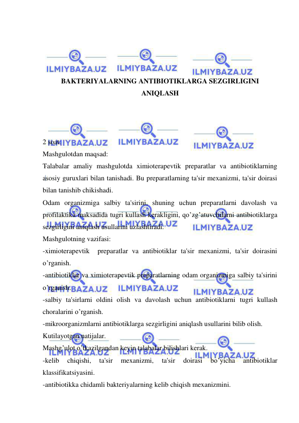  
 
 
 
 
 
BAKTERIYALARNING ANTIBIOTIKLARGA SEZGIRLIGINI 
ANIQLASH 
 
 
 
2 soat. 
Mashgulotdan maqsad: 
Talabalar amaliy mashgulotda ximioterapevtik preparatlar va antibiotiklarning 
asosiy guruxlari bilan tanishadi. Bu preparatlarning ta'sir mexanizmi, ta'sir doirasi 
bilan tanishib chikishadi. 
Odam organizmiga salbiy ta'sirini, shuning uchun preparatlarni davolash va 
profilaktika maksadida tugri kullash kerakligini, qo’zg’atuvchilarni antibiotiklarga 
sezgirligini aniqlash usullarini uzlashtiradi. 
Mashgulotning vazifasi: 
-ximioterapevtik  preparatlar va antibiotiklar ta'sir mexanizmi, ta'sir doirasini 
o’rganish. 
-antibiotiklar va ximioterapevtik preparatlarning odam organizmiga salbiy ta'sirini 
o’rganish. 
-salbiy ta'sirlarni oldini olish va davolash uchun antibiotiklarni tugri kullash 
choralarini o’rganish. 
-mikroorganizmlarni antibiotiklarga sezgirligini aniqlash usullarini bilib olish. 
Kutilayotgan natijalar. 
Mashg’ulot o’tkazilgandan keyin talabalar bilishlari kerak. 
-kelib 
chiqishi, 
ta'sir 
mexanizmi, 
ta'sir 
doirasi 
bo’yicha 
antibiotiklar 
klassifikatsiyasini. 
-antibiotikka chidamli bakteriyalarning kelib chiqish mexanizmini. 
