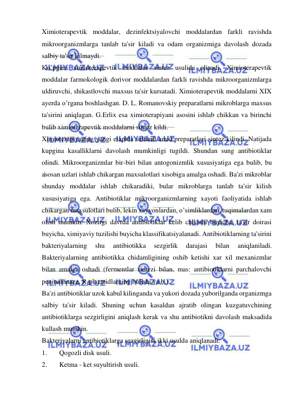  
 
Ximioterapevtik moddalar, dezinfektsiyalovchi moddalardan farkli ravishda 
mikroorganizmlarga tanlab ta'sir kiladi va odam organizmiga davolash dozada 
salbiy ta'sir kilmaydi. 
Ko’pgina ximioterapevtik moddalar sintez usulida olinadi. Ximioterapevtik 
moddalar farmokologik dorivor moddalardan farkli ravishda mikroorganizmlarga 
uldiruvchi, shikastlovchi maxsus ta'sir kursatadi. Ximioterapevtik moddalarni XIX 
ayerda o’rgana boshlashgan. D. L. Romanovskiy preparatlarni mikroblarga maxsus 
ta'sirini aniqlagan. G.Erlix esa ximioterapiyani asosini ishlab chikkan va birinchi 
bulib ximioterapevtik moddalarni sintez kildi. 
Ximioterapiyaning yangi etapida sulfanil amid preparatlari sintez kilindi. Natijada 
kupgina kasalliklarni davolash mumkinligi tugildi. Shundan sung antibiotiklar 
olindi. Mikroorganizmlar bir-biri bilan antogonizmlik xususiyatiga ega bulib, bu 
asosan uzlari ishlab chikargan maxsulotlari xisobiga amalga oshadi. Ba'zi mikroblar 
shunday moddalar ishlab chikaradiki, bular mikroblarga tanlab ta'sir kilish 
xususiyatiga ega. Antibiotiklar mikroorganizmlarning xayoti faoliyatida ishlab 
chikargan maxsulotlari bulib, lekin xayvonlardan, o’simliklardan, tuqimalardan xam 
olish mumkin. Xozirgi davrda antibiotiklar kelib chikishi buyicha, ta'sir doirasi 
buyicha, ximiyaviy tuzilishi buyicha klassifikatsiyalanadi. Antibiotiklarning ta'sirini 
bakteriyalarning 
shu 
antibiotikka 
sezgirlik 
darajasi 
bilan 
aniqlaniladi. 
Bakteriyalarning antibiotikka chidamligining oshib ketishi xar xil mexanizmlar 
bilan amalga oshadi (fermentlar sintezi bilan, mas: antibiotiklarni parchalovchi 
penitsillinaza, R-plazmidlarning bulishi va b.). 
Ba'zi antibiotiklar uzok kabul kilinganda va yukori dozada yuborilganda organizmga 
salbiy ta'sir kiladi. Shuning uchun kasaldan ajratib olingan kuzgatuvchining 
antibiotiklarga sezgirligini aniqlash kerak va shu antibiotikni davolash maksadida 
kullash mumkin.  
Bakteriyalarni antibiotiklarga sezgirligini ikki usulda aniqlanadi: 
1. 
Qogozli disk usuli. 
2. 
Ketma - ket suyultirish usuli. 
 
