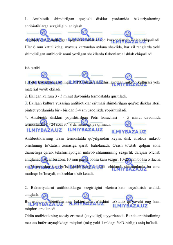  
 
1. 
Antibiotik 
shimdirilgan 
qog'ozli 
disklar 
yordamida 
bakteriyalarning 
antibiotiklarga sezgirligini aniqlash. 
 
Antibiotiklar shimdirilgan qog'ozli disklar zavod korxonalarida ishlab chiqariladi. 
Ular 6 mm kattalikdagi maxsus kartondan aylana shaklida, har xil ranglarda yoki 
shimdirilgan antibiotik nomi yozilgan shakllarda flakonlarda ishlab chiqariladi. 
 
Ish tartibi 
 
1. Petri kosachasiga solingan GPA yuzasigatekshirilayotgan mikrob kulturasi yoki 
material yoyib ekiladi. 
2. Ekilgan kultura 3 - 5 minut davomida termostatda quritiladi.  
3. Ekilgan kultura yuzasiga antibiotiklar eritmasi shimdirilgan qog'oz disklar steril 
pintset yordamida bir - biridan 3-4 sm uzoqlikda yopishtiriladi. 
4. Antibiotik disklari yopishtirilgan Petri kosachasi  - 5 minut davomida 
termostatda18 - 24 soat 37°S da inkubatsiya qilinadi. 
 
Antibiotiklarning ta'siri termostatda qo'yilgandan keyin, disk atrofida mikrob 
o'sishining to'xtatish zonasiga qarab baholanadi. O'sish to'xtab qolgan zona 
diametriga qarab, tekshirilayotgan mikrob shtammining sezgirlik darajasi o'lchab 
aniqlanadi. Agar bu zona 10 mm gacha bo'lsa kam sezgir, 10-25 mm bo'lsa o'rtacha 
va 25 mm dan ko'p bo'lsa kuchli sezgir bo'ladi; chidamli shtammlarda bu zona 
mutloqo bo'lmaydi, mikroblar o'sib ketadi. 
 
2. Bakteriyalarni antibiotiklarga sezgirligini «ketma-ket» suyultirish usulida 
aniqlash. 
Bu usulda antibiotiklarning bakteriyalar o'sishini to'xtatib qo'yuvchi eng kam 
miqdori aniqlanadi.  
Oldin antibiotikning asosiy eritmasi (suyuqligi) tayyorlanadi. Bunda antibiotikning 
maxsus bufer suyuqlikdagi miqdori (mkg yoki 1 mldagi YeD-birligi) aniq bo'ladi.  
