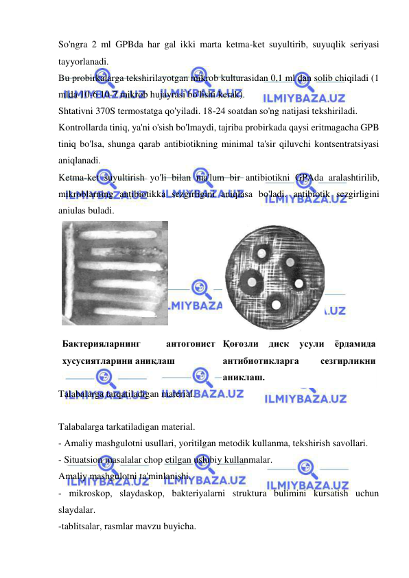  
 
So'ngra 2 ml GPBda har gal ikki marta ketma-ket suyultirib, suyuqlik seriyasi 
tayyorlanadi.  
Bu probirkalarga tekshirilayotgan mikrob kulturasidan 0,1 ml dan solib chiqiladi (1 
mlda 10-6 10-7 mikrob hujayrasi bo'lishi kerak).  
Shtativni 370S termostatga qo'yiladi. 18-24 soatdan so'ng natijasi tekshiriladi.  
Kontrollarda tiniq, ya'ni o'sish bo'lmaydi, tajriba probirkada qaysi eritmagacha GPB 
tiniq bo'lsa, shunga qarab antibiotikning minimal ta'sir qiluvchi kontsentratsiyasi 
aniqlanadi. 
Ketma-ket suyultirish yo'li bilan ma'lum bir antibiotikni GPAda aralashtirilib, 
mikroblarning antibiotikka sezgirligini aniqlasa bo'ladi. antibiotik sezgirligini 
aniulas buladi. 
 
 
Бактерияларнинг 
антогонист 
хусусиятларини аниқлаш 
Қоғозли 
диск 
усули 
ёрдамида 
антибиотикларга 
сезгирликни 
аниклаш. 
Talabalarga tarqatiladigan material. 
 
Talabalarga tarkatiladigan material. 
- Amaliy mashgulotni usullari, yoritilgan metodik kullanma, tekshirish savollari. 
- Situatsion masalalar chop etilgan uslubiy kullanmalar. 
Amaliy mashgulotni ta'minlanishi. 
- mikroskop, slaydaskop, bakteriyalarni struktura bulimini kursatish uchun 
slaydalar. 
-tablitsalar, rasmlar mavzu buyicha. 
