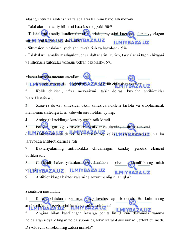  
 
Mashgulotni uzlashtirish va talabalarni bilimini baxolash mezoni. 
- Talabalarni nazariy bilimini baxolash -ogzaki-30%. 
- Talabalarni amaliy kunikmalarini bajarish jarayonini kuzatish, ular tayyorlagan 
surtmalarni kurish, baxolash-40%. 
- Situatsion maslalarni yechishni tekshirish va baxolash-15%. 
- Talabalarni amaliy mashgulot uchun daftarlarini kurish, tasvirlarini tugri chizgani 
va ishonarli xulosalar yozgani uchun baxolash-15%. 
 
Mavzu buyicha nazorat savollari: 
1. 
Mikroblar orasida antogonizm va uning kelib chikish mexanizmi. 
2. 
Kelib chikishi, ta'sir mexanizmi, ta'sir doirasi buyicha antibiotiklar 
klassifikatsiyasi. 
3. 
Xujayra devori sinteziga, oksil sinteziga nuklein kislota va sitoplazmatik 
membrana sinteziga ta'sir kiluvchi antibiotikni ayting. 
4. 
Aminoglikozidlarga kanday antibiotik kiradi. 
5. 
Poliyenli guruxga kiruvchi antibiotiklar va ularning ta'sir mexanizmi. 
6. 
Antibiotikka chidamli bakteriyalarning kelib chikish mexanizmi va bu 
jarayonda antibiotiklarning roli. 
7. 
Bakteriyalarning 
antibiotikka 
chidamligini kanday 
genetik 
element 
boshkaradi? 
8. 
Chidamli bakteriyalardan sezuvchanlikka dorivor chidamlilikning utish 
yullari. 
9. 
Antibiotiklarga bakteriyalarning sezuvchanligini aniqlash. 
 
Situatsion masalalar: 
1. 
Kasal axlatidan dizentiriya kuzgatuvchisi ajratib olindi. Bu kulturaning 
antibiotiklarga sezgirligini kanday usulda aniqlanadi. 
2. 
Angina bilan kasallangan kasalga penitsillin 3 kun davomida xamma 
koidalarga rioya kilingan xolda yuborildi, lekin kasal davolanmadi, effekt bulmadi. 
Davolovchi shifokorning xatosi nimada? 
