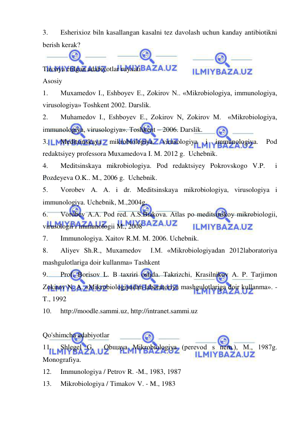  
 
3. 
Esherixioz biln kasallangan kasalni tez davolash uchun kanday antibiotikni 
berish kerak? 
 
Tavsiya etilgan adabiyotlar ruyxati 
Asosiy 
1. 
Muxamedov I., Eshboyev E., Zokirov N.. «Mikrobiologiya, immunologiya, 
virusologiya» Toshkent 2002. Darslik. 
2. 
Muhamedov I., Eshboyev E., Zokirov N, Zokirov M.  «Mikrobiologiya, 
immunologiya, virusologiya». Toshkent – 2006. Darslik. 
3. 
Meditsinskaya 
mikrobiologiya, 
virusologiya 
i 
immunologiya. 
Pod 
redaktsiyey professora Muxamedova I. M. 2012 g.  Uchebnik. 
4. 
Meditsinskaya mikrobiologiya. Pod redaktsiyey Pokrovskogo V.P.  i 
Pozdeyeva O.K.. M., 2006 g.  Uchebnik. 
5. 
Vorobev A. A. i dr. Meditsinskaya mikrobiologiya, virusologiya i 
immunologiya. Uchebnik, M.,2004g. 
6. 
Vorobev A.A. Pod red. A.S.Bыkova. Atlas po meditsinskoy mikrobiologii, 
virusologii i immunologii M., 2008 
7. 
Immunologiya. Xaitov R.M. M. 2006. Uchebnik. 
8. 
Aliyev Sh.R., Muxamedov  I.M. «Mikrobiologiyadan 2012laboratoriya 
mashgulotlariga doir kullanma» Tashkent 
9. 
Prof. Borisov L. B taxriri ostida. Takrizchi, Krasilnikov A. P. Tarjimon 
Zokirov N. A. «Mikrobiologiyadan laboratoriya mashgulotlariga doir kullanma». -
T., 1992 
10. 
http://moodle.sammi.uz, http://intranet.sammi.uz 
 
Qo'shimcha adabiyotlar 
11. 
Shlegel G.  Obщaya Mikrobiologiya (perevod s nem.), M., 1987g. 
Monografiya. 
12. 
Immunologiya / Petrov R. -M., 1983, 1987 
13. 
Mikrobiologiya / Timakov V. - M., 1983 
