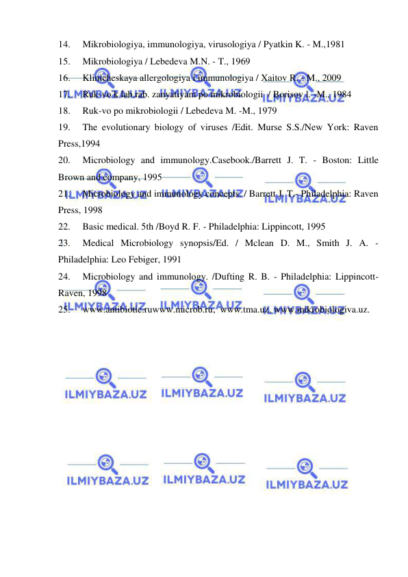  
 
14. 
Mikrobiologiya, immunologiya, virusologiya / Pyatkin K. - M.,1981 
15. 
Mikrobiologiya / Lebedeva M.N. - T., 1969 
16. 
Klinicheskaya allergologiya i immunologiya / Xaitov R. - M., 2009 
17. 
Ruk-vo k lab.rab. zanyatiyam po mikrobiologii  / Borisov l. -M., 1984 
18. 
Ruk-vo po mikrobiologii / Lebedeva M. -M., 1979 
19. 
The evolutionary biology of viruses /Edit. Murse S.S./New York: Raven 
Press,1994 
20. 
Microbiology and immunology.Casebook./Barrett J. T. - Boston: Little 
Brown and company, 1995 
21. 
Microbiology and immunology concepts. / Barrett J. T.- Philadelphia: Raven 
Press, 1998 
22. 
Basic medical. 5th /Boyd R. F. - Philadelphia: Lippincott, 1995 
23. 
Medical Microbiology synopsis/Ed. / Mclean D. M., Smith J. A. - 
Philadelphia: Leo Febiger, 1991 
24. 
Microbiology and immunology. /Dufting R. B. - Philadelphia: Lippincott-
Raven, 1998 
25. 
www.antibiotic.ruwww.microb.ru,  www.tma.uz. www.mikrobiologiva.uz. 
 
