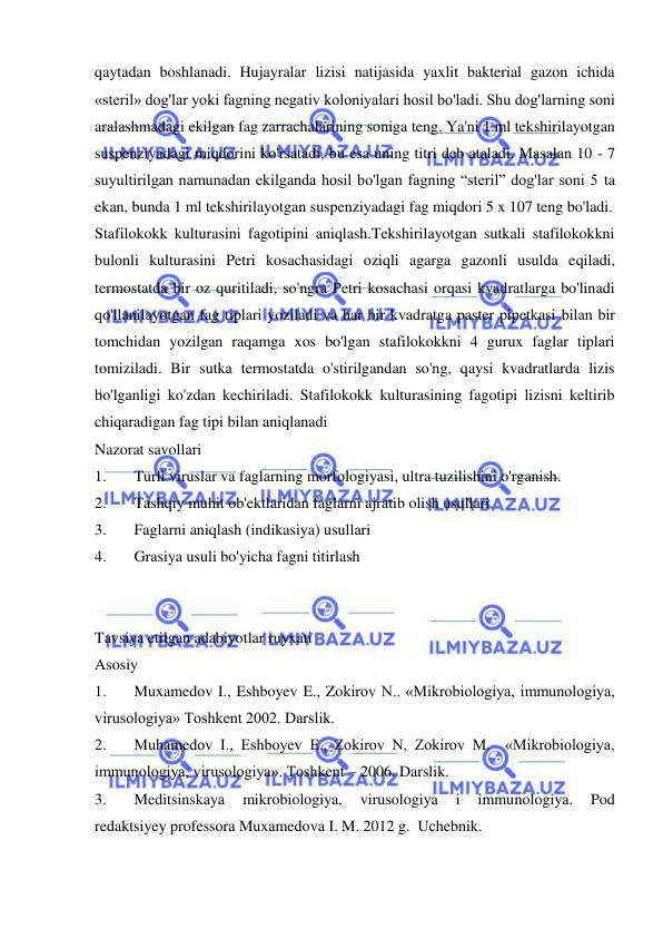  
 
qaytadan boshlanadi. Hujayralar lizisi natijasida yaxlit bakterial gazon ichida 
«steril» dog'lar yoki fagning negativ koloniyalari hosil bo'ladi. Shu dog'larning soni 
aralashmadagi ekilgan fag zarrachalarining soniga teng. Ya'ni 1 ml tekshirilayotgan 
suspenziyadagi miqdorini ko'rsatadi, bu esa uning titri deb ataladi. Masalan 10 - 7 
suyultirilgan namunadan ekilganda hosil bo'lgan fagning “steril” dog'lar soni 5 ta 
ekan, bunda 1 ml tekshirilayotgan suspenziyadagi fag miqdori 5 x 107 teng bo'ladi. 
Stafilokokk kulturasini fagotipini aniqlash.Tekshirilayotgan sutkali stafilokokkni 
bulonli kulturasini Petri kosachasidagi oziqli agarga gazonli usulda eqiladi, 
termostatda bir oz quritiladi, so'ngra Petri kosachasi orqasi kvadratlarga bo'linadi 
qo'llanilayotgan fag tiplari yoziladi va har bir kvadratga paster pipetkasi bilan bir 
tomchidan yozilgan raqamga xos bo'lgan stafilokokkni 4 gurux faglar tiplari 
tomiziladi. Bir sutka termostatda o'stirilgandan so'ng, qaysi kvadratlarda lizis 
bo'lganligi ko'zdan kechiriladi. Stafilokokk kulturasining fagotipi lizisni keltirib 
chiqaradigan fag tipi bilan aniqlanadi 
Nazorat savollari  
1. 
Turli viruslar va faglarning morfologiyasi, ultra tuzilishini o'rganish.  
2. 
Tashqiy muhit ob'ektlaridan faglarni ajratib olish usullari.  
3. 
Faglarni aniqlash (indikasiya) usullari  
4. 
Grasiya usuli bo'yicha fagni titirlash 
 
 
Tavsiya etilgan adabiyotlar ruyxati 
Asosiy 
1. 
Muxamedov I., Eshboyev E., Zokirov N.. «Mikrobiologiya, immunologiya, 
virusologiya» Toshkent 2002. Darslik. 
2. 
Muhamedov I., Eshboyev E., Zokirov N, Zokirov M.  «Mikrobiologiya, 
immunologiya, virusologiya». Toshkent – 2006. Darslik. 
3. 
Meditsinskaya 
mikrobiologiya, 
virusologiya 
i 
immunologiya. 
Pod 
redaktsiyey professora Muxamedova I. M. 2012 g.  Uchebnik. 
