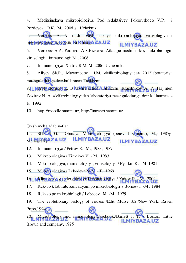  
 
4. 
Meditsinskaya mikrobiologiya. Pod redaktsiyey Pokrovskogo V.P.  i 
Pozdeyeva O.K.. M., 2006 g.  Uchebnik. 
5. 
Vorobev A. A. i dr. Meditsinskaya mikrobiologiya, virusologiya i 
immunologiya. Uchebnik, M.,2004g. 
6. 
Vorobev A.A. Pod red. A.S.Bыkova. Atlas po meditsinskoy mikrobiologii, 
virusologii i immunologii M., 2008 
7. 
Immunologiya. Xaitov R.M. M. 2006. Uchebnik. 
8. 
Aliyev Sh.R., Muxamedov  I.M. «Mikrobiologiyadan 2012laboratoriya 
mashgulotlariga doir kullanma» Tashkent 
9. 
Prof. Borisov L. B taxriri ostida. Takrizchi, Krasilnikov A. P. Tarjimon 
Zokirov N. A. «Mikrobiologiyadan laboratoriya mashgulotlariga doir kullanma». -
T., 1992 
10. 
http://moodle.sammi.uz, http://intranet.sammi.uz 
 
Qo'shimcha adabiyotlar 
11. 
Shlegel G.  Obщaya Mikrobiologiya (perevod s nem.), M., 1987g. 
Monografiya. 
12. 
Immunologiya / Petrov R. -M., 1983, 1987 
13. 
Mikrobiologiya / Timakov V. - M., 1983 
14. 
Mikrobiologiya, immunologiya, virusologiya / Pyatkin K. - M.,1981 
15. 
Mikrobiologiya / Lebedeva M.N. - T., 1969 
16. 
Klinicheskaya allergologiya i immunologiya / Xaitov R. - M., 2009 
17. 
Ruk-vo k lab.rab. zanyatiyam po mikrobiologii  / Borisov l. -M., 1984 
18. 
Ruk-vo po mikrobiologii / Lebedeva M. -M., 1979 
19. 
The evolutionary biology of viruses /Edit. Murse S.S./New York: Raven 
Press,1994 
20. 
Microbiology and immunology.Casebook./Barrett J. T. - Boston: Little 
Brown and company, 1995 
 
 
