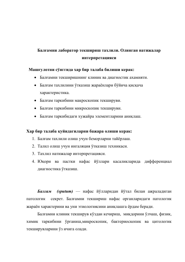  
 
 
 
Балғамни лаборатор текшириш тахлили. Олинган натижалар 
интерпретацияси 
 
Хар бир талаба қуйидагиларни бажара олиши керак:  
1. Балғам тахлили олиш учун беморларни тайёрлаш.  
2. Талил олиш учун ингаляция ўтказиш техникаси. 
3. Тахлил натижалар интерпретацияси. 
4. Юқори ва пастки нафас йўллари касаликларида дифференциал 
диагностика ўтказиш. 
 
 
Балғам  (sputum) — нафас йўлларидан йўтал билан ажраладиган 
патологик  секрет. Балғамни текшириш нафас органларидаги патологик 
жараён характерини ва уни этиологиясини аниқлашга ёрдам беради. 
Балғамни клиник текширув кўздан кечириш,  миқдорини ўлчаш, физик, 
химик таркибини ўрганиш,микроскопик, бактериоскопик ва цитологик 
текширувларини ўз ичига олади.   
Машғулотни сўнггида хар бир талаба билиши керак: 
 Балғамни текширишнинг клиник ва диагностик ахамияти.   
 Балғам тахлилини ўтказиш жараёнлари бўйича қисқача 
характеристика.  
 Балғам таркибини макроскопик текшируви. 
 Балғам таркибини микроскопик текшируви. 
 Балғам таркибидаги хужайра элементларини аниқлаш. 
