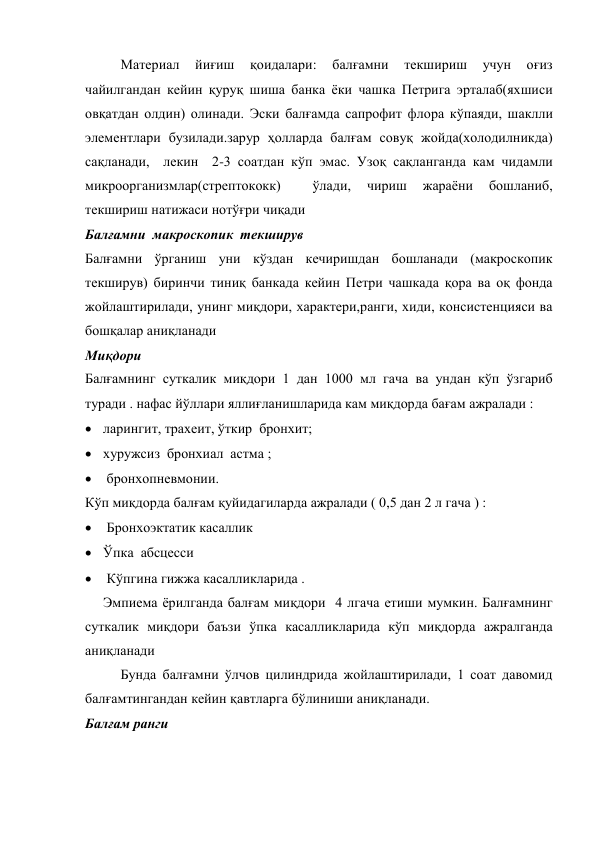 Материал 
йиғиш 
қоидалари: 
балғамни 
текшириш 
учун 
оғиз 
чайилгандан кейин қуруқ шиша банка ёки чашка Петрига эрталаб(яхшиси 
овқатдан олдин) олинади. Эски балғамда сапрофит флора кўпаяди, шаклли 
элементлари бузилади.зарур ҳолларда балғам совуқ жойда(холодилникда) 
сақланади,  лекин  2-3 соатдан кўп эмас. Узоқ сақланганда кам чидамли 
микроорганизмлар(стрептококк) 
 
ўлади, 
чириш 
жараёни 
бошланиб, 
текшириш натижаси нотўғри чиқади 
Балғамни  макроскопик  текширув 
Балғамни ўрганиш уни кўздан кечиришдан бошланади (макроскопик 
текширув) биринчи тиниқ банкада кейин Петри чашкада қора ва оқ фонда 
жойлаштирилади, унинг миқдори, характери,ранги, хиди, консистенцияси ва 
бошқалар аниқланади 
Миқдори  
Балғамнинг суткалик миқдори 1 дан 1000 мл гача ва ундан кўп ўзгариб 
туради . нафас йўллари яллиғланишларида кам миқдорда бағам ажралади : 
 ларингит, трахеит, ўткир  бронхит; 
 хуружсиз  бронхиал  астма ; 
  бронхопневмонии. 
Кўп миқдорда балғам қуйидагиларда ажралади ( 0,5 дан 2 л гача ) :  
  Бронхоэктатик касаллик  
 Ўпка  абсцесси 
  Кўпгина гижжа касалликларида . 
Эмпиема ёрилганда балғам миқдори  4 лгача етиши мумкин. Балғамнинг 
суткалик миқдори баъзи ўпка касалликларида кўп миқдорда ажралганда 
аниқланади  
Бунда балғамни ўлчов цилиндрида жойлаштирилади, 1 соат давомид 
балғамтингандан кейин қавтларга бўлиниши аниқланади. 
Балғам ранги  
