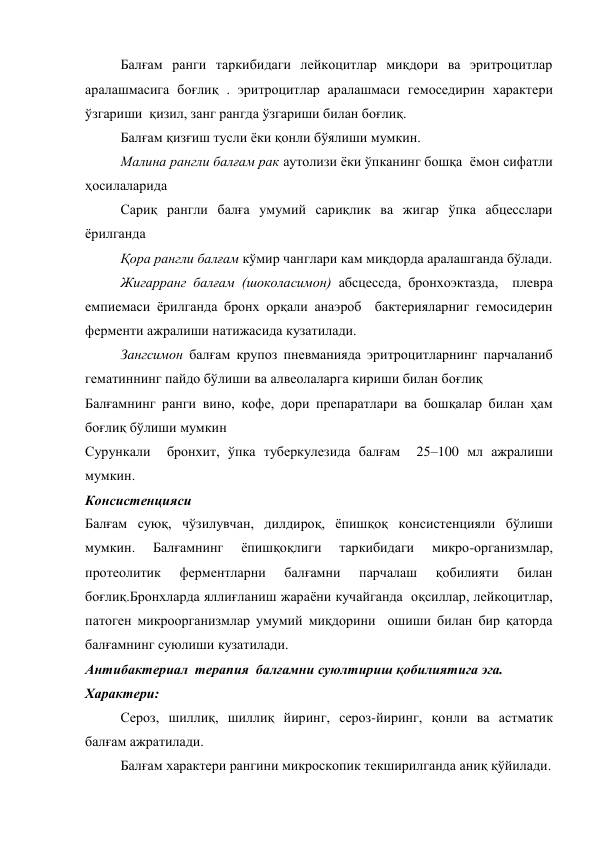 Балғам ранги таркибидаги лейкоцитлар миқдори ва эритроцитлар 
аралашмасига боғлиқ . эритроцитлар аралашмаси гемоседирин характери 
ўзгариши  қизил, занг рангда ўзгариши билан боғлиқ. 
Балғам қизғиш тусли ёки қонли бўялиши мумкин. 
Малина рангли балғам рак аутолизи ёки ўпканинг бошқа  ёмон сифатли 
ҳосилаларида   
Сариқ рангли балға умумий сариқлик ва жигар ўпка абцесслари 
ёрилганда    
Қора рангли балғам кўмир чанглари кам миқдорда аралашганда бўлади.  
Жигарранг балғам (шоколасимон) абсцессда, бронхоэктазда,  плевра 
емпиемаси ёрилганда бронх орқали анаэроб  бактерияларниг гемосидерин  
ферменти ажралиши натижасида кузатилади. 
Зангсимон балғам крупоз пневманияда эритроцитларнинг парчаланиб 
гематиннинг пайдо бўлиши ва алвеолаларга кириши билан боғлиқ 
Балғамнинг ранги вино, кофе, дори препаратлари ва бошқалар билан ҳам 
боғлиқ бўлиши мумкин 
Сурункали  бронхит, ўпка туберкулезида балғам  25–100 мл ажралиши 
мумкин. 
Консистенцияси  
Балғам суюқ, чўзилувчан, дилдироқ, ёпишқоқ консистенцияли бўлиши 
мумкин. 
Балғамнинг 
ёпишқоқлиги 
таркибидаги 
микро-организмлар, 
протеолитик 
ферментларни 
балғамни 
парчалаш 
қобилияти 
билан 
боғлиқ.Бронхларда яллиғланиш жараёни кучайганда  оқсиллар, лейкоцитлар,  
патоген микроорганизмлар умумий миқдорини  ошиши билан бир қаторда 
балғамнинг суюлиши кузатилади.  
Антибактериал  терапия  балғамни суюлтириш қобилиятига эга. 
Характери: 
Сероз, шиллиқ, шиллиқ йиринг, сероз-йиринг, қонли ва астматик 
балғам ажратилади. 
Балғам характери рангини микроскопик текширилганда аниқ қўйилади. 
