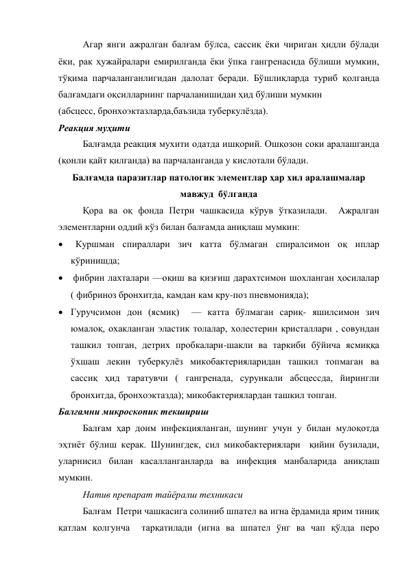 Агар янги ажралган балғам бўлса, сассиқ ёки чириган ҳидли бўлади 
ёки, рак ҳужайралари емирилганда ёки ўпка гангренасида бўлиши мумкин, 
тўқима парчаланганлигидан далолат беради. Бўшлиқларда туриб қолганда 
балғамдаги оқсилларнинг парчаланишидан ҳид бўлиши мумкин 
(абсцесс, бронхоэктазларда,баъзида туберкулёзда). 
Реакция муҳити  
Балғамда реакция мухити одатда ишқорий. Ошқозон соки аралашганда 
(қонли қайт қилганда) ва парчаланганда у кислотали бўлади. 
Балғамда паразитлар патологик элементлар ҳар хил аралашмалар 
мавжуд  бўлганда 
Қора ва оқ фонда Петри чашкасида кўрув ўтказилади.  Ажралган 
элементларни оддий кўз билан балғамда аниқлаш мумкин: 
   Куршман спираллари зич катта бўлмаган спиралсимон оқ иплар 
кўринишда;  
  фибрин лахталари —оқиш ва қизғиш дарахтсимон шохланган ҳосилалар  
( фибриноз бронхитда, камдан кам кру-поз пневмонияда); 
 Гуручсимон дон (ясмиқ)  — катта бўлмаган сариқ- яшилсимон зич 
юмалоқ, охакланган эластик толалар, холестерин кристаллари , совундан 
ташкил топган, детрих пробкалари-шакли ва таркиби бўйича ясмиққа 
ўхшаш лекин туберкулёз микобактерияларидан ташкил топмаган ва 
сассиқ ҳид таратувчи ( гангренада, сурункали абсцессда, йирингли 
бронхитда, бронхоэктазда); микобактериялардан ташкил топган. 
Балғамни микроскопик текшириш  
Балғам ҳар доим инфекцияланган, шунинг учун у билан мулоқотда 
эҳтиёт бўлиш керак. Шунингдек, сил микобактериялари  қийин бузилади, 
уларнисил билан касалланганларда ва инфекция манбаларида аниқлаш 
мумкин. 
Натив препарат тайёралш техникаси 
Балғам  Петри чашкасига солиниб шпател ва игна ёрдамида ярим тиниқ 
қатлам қолгунча  тарқатилади (игна ва шпател ўнг ва чап қўлда перо 
