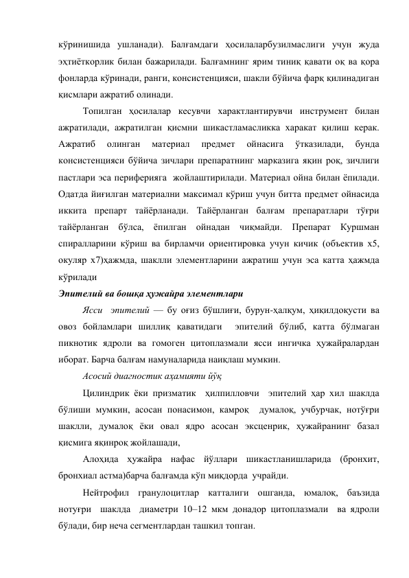 кўринишида ушланади). Балғамдаги ҳосилаларбузилмаслиги учун жуда 
эҳтиёткорлик билан бажарилади. Балғамнинг ярим тиниқ қавати оқ ва қора 
фонларда кўринади, ранги, консистенцияси, шакли бўйича фарқ қилинадиган 
қисмлари ажратиб олинади. 
Топилган ҳосилалар кесувчи характлантирувчи инструмент билан 
ажратилади, ажратилган қисмни шикастламасликка харакат қилиш керак. 
Ажратиб 
олинган 
материал 
предмет 
ойнасига 
ўтказилади, 
бунда 
консистенцияси бўйича зичлари препаратнинг марказига яқин роқ, зичлиги 
пастлари эса периферияга  жойлаштирилади. Материал ойна билан ёпилади. 
Одатда йиғилган материални максимал кўриш учун битта предмет ойнасида 
иккита препарт тайёрланади. Тайёрланган балғам препаратлари тўғри 
тайёрланган бўлса, ёпилган ойнадан чиқмайди. Препарат Куршман 
спиралларини кўриш ва бирламчи ориентировка учун кичик (объектив х5, 
окуляр х7)ҳажмда, шаклли элементларини ажратиш учун эса катта ҳажмда 
кўрилади 
Эпителий ва бошқа ҳужайра элементлари  
Ясси  эпителий — бу оғиз бўшлиғи, бурун-ҳалқум, ҳиқилдоқусти ва 
овоз бойламлари шиллиқ қаватидаги  эпителий бўлиб, катта бўлмаган 
пикнотик ядроли ва гомоген цитоплазмали ясси ингичка ҳужайралардан 
иборат. Барча балғам намуналарида наиқлаш мумкин. 
Асосий диагностик аҳамияти йўқ 
Цилиндрик ёки призматик  ҳилпилловчи  эпителий ҳар хил шаклда 
бўлиши мумкин, асосан понасимон, камроқ  думалоқ, учбурчак, нотўғри 
шаклли, думалоқ ёки овал ядро асосан эксценрик, ҳужайранинг базал 
қисмига яқинроқ жойлашади, 
Алоҳида ҳужайра нафас йўллари шикастланишларида (бронхит, 
бронхиал астма)барча балғамда кўп миқдорда  учрайди.  
Нейтрофил гранулоцитлар катталиги ошганда, юмалоқ, баъзида 
нотуғри  шаклда  диаметри 10–12 мкм донадор цитоплазмали  ва ядроли 
бўлади, бир неча сегментлардан ташкил топган. 
