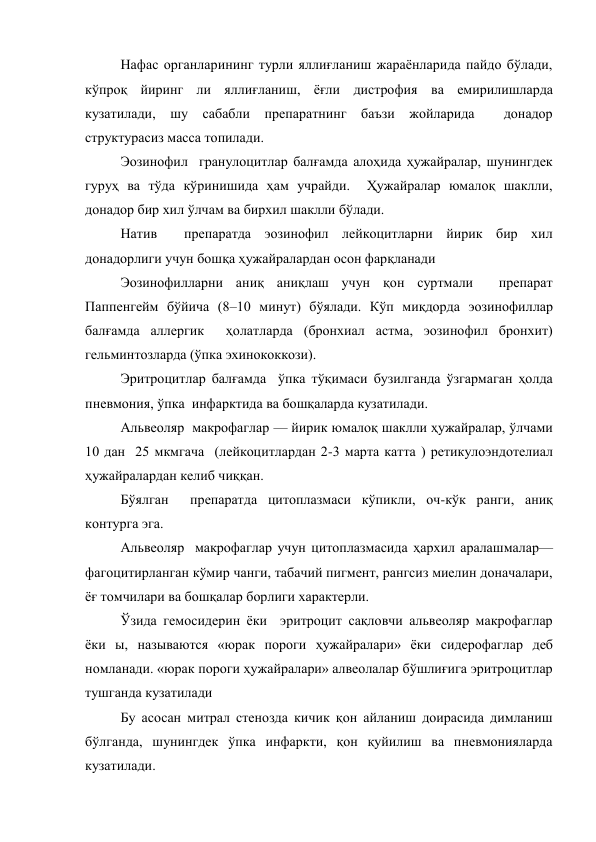 Нафас органларининг турли яллиғланиш жараёнларида пайдо бўлади, 
кўпроқ йиринг ли яллиғланиш, ёғли дистрофия ва емирилишларда 
кузатилади, шу сабабли препаратнинг баъзи жойларида  донадор 
структурасиз масса топилади. 
Эозинофил  гранулоцитлар балғамда алоҳида ҳужайралар, шунингдек 
гуруҳ ва тўда кўринишида ҳам учрайди.  Ҳужайралар юмалоқ шаклли, 
донадор бир хил ўлчам ва бирхил шаклли бўлади.  
Натив  препаратда эозинофил лейкоцитларни йирик бир хил 
донадорлиги учун бошқа ҳужайралардан осон фарқланади 
Эозинофилларни аниқ аниқлаш учун қон суртмали  препарат 
Паппенгейм бўйича (8–10 минут) бўялади. Кўп миқдорда эозинофиллар 
балғамда аллергик  ҳолатларда (бронхиал астма, эозинофил бронхит)  
гельминтозларда (ўпка эхинококкози). 
Эритроцитлар балғамда  ўпка тўқимаси бузилганда ўзгармаган ҳолда 
пневмония, ўпка  инфарктида ва бошқаларда кузатилади.   
Альвеоляр  макрофаглар — йирик юмалоқ шаклли ҳужайралар, ўлчами 
10 дан  25 мкмгача  (лейкоцитлардан 2-3 марта катта ) ретикулоэндотелиал 
ҳужайралардан келиб чиққан. 
Бўялган  препаратда цитоплазмаси кўпикли, оч-кўк ранги, аниқ 
контурга эга. 
Альвеоляр  макрофаглар учун цитоплазмасида ҳархил аралашмалар— 
фагоцитирланган кўмир чанги, табачий пигмент, рангсиз миелин доначалари, 
ёғ томчилари ва бошқалар борлиги характерли.  
Ўзида гемосидерин ёки  эритроцит сақловчи альвеоляр макрофаглар 
ёки ы, называются «юрак пороги ҳужайралари» ёки сидерофаглар деб 
номланади. «юрак пороги ҳужайралари» алвеолалар бўшлиғига эритроцитлар 
тушганда кузатилади 
Бу асосан митрал стенозда кичик қон айланиш доирасида димланиш 
бўлганда, шунингдек ўпка инфаркти, қон қуйилиш ва пневмонияларда 
кузатилади. 
