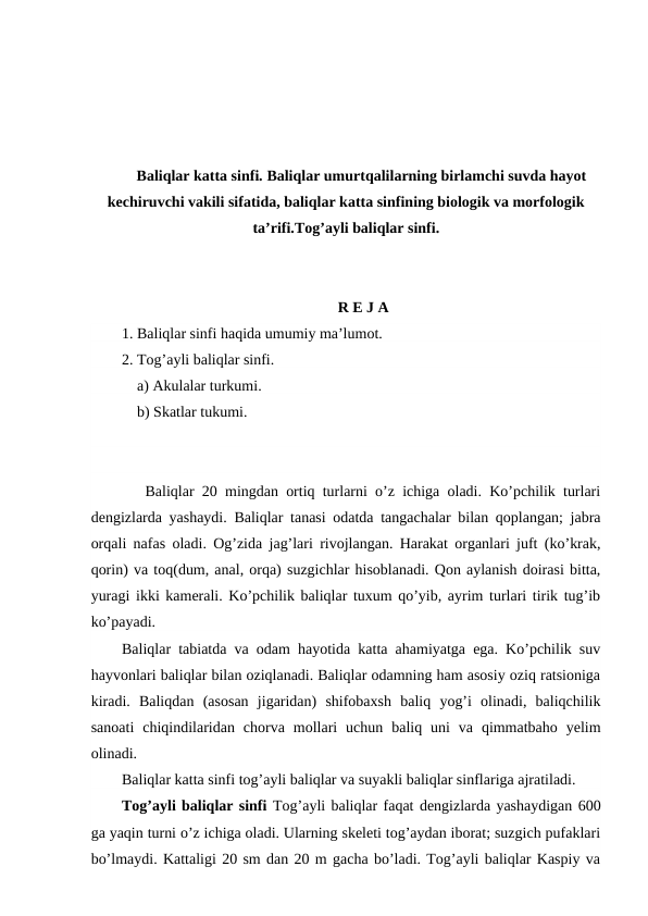 Baliqlar katta sinfi. Baliqlar umurtqalilarning birlamchi suvda hayot
kechiruvchi vakili sifatida, baliqlar katta sinfining biologik va morfologik
ta’rifi.Tog’ayli baliqlar sinfi.
 R E J A
1. Baliqlar sinfi haqida umumiy ma’lumot.
2. Tog’ayli baliqlar sinfi.
    a) Akulalar turkumi.
    b) Skatlar tukumi.
   Baliqlar 20 mingdan ortiq turlarni o’z ichiga oladi. Ko’pchilik turlari
dengizlarda yashaydi. Baliqlar tanasi odatda tangachalar bilan qoplangan; jabra
orqali nafas oladi. Og’zida jag’lari rivojlangan. Harakat organlari juft (ko’krak,
qorin) va toq(dum, anal, orqa) suzgichlar hisoblanadi. Qon aylanish doirasi bitta,
yuragi ikki kamerali. Ko’pchilik baliqlar tuxum qo’yib, ayrim turlari tirik tug’ib
ko’payadi.
Baliqlar tabiatda va odam hayotida katta ahamiyatga ega. Ko’pchilik suv
hayvonlari baliqlar bilan oziqlanadi. Baliqlar odamning ham asosiy oziq ratsioniga
kiradi.  Baliqdan  (asosan  jigaridan)  shifobaxsh  baliq  yog’i  olinadi,  baliqchilik
sanoati  chiqindilaridan  chorva  mollari  uchun  baliq  uni  va  qimmatbaho  yelim
olinadi.
Baliqlar katta sinfi tog’ayli baliqlar va suyakli baliqlar sinflariga ajratiladi.
Tog’ayli baliqlar sinfi Tog’ayli baliqlar faqat dengizlarda yashaydigan 600
ga yaqin turni o’z ichiga oladi. Ularning skeleti tog’aydan iborat; suzgich pufaklari
bo’lmaydi. Kattaligi 20 sm dan 20 m gacha bo’ladi. Tog’ayli baliqlar Kaspiy va
