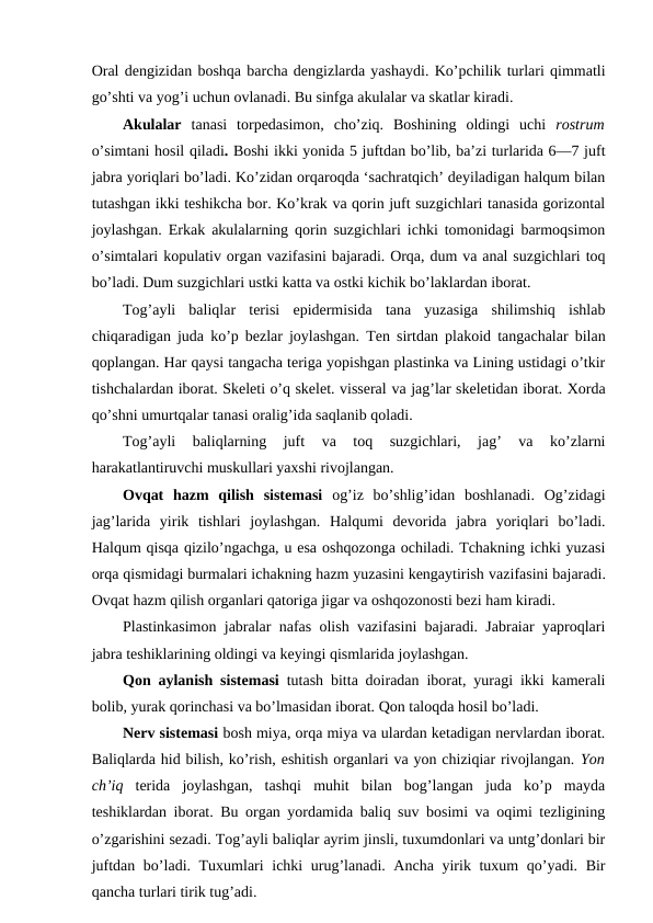 Oral dengizidan boshqa barcha dengizlarda yashaydi. Ko’pchilik turlari qimmatli
go’shti va yog’i uchun ovlanadi. Bu sinfga akulalar va skatlar kiradi.
Akulalar  tanasi  torpedasimon,  cho’ziq.  Boshining  oldingi  uchi  rostrum
o’simtani hosil qiladi. Boshi ikki yonida 5 juftdan bo’lib, ba’zi turlarida 6—7 juft
jabra yoriqlari bo’ladi. Ko’zidan orqaroqda ‘sachratqich’ deyiladigan halqum bilan
tutashgan ikki teshikcha bor. Ko’krak va qorin juft suzgichlari tanasida gorizontal
joylashgan. Erkak akulalarning qorin suzgichlari ichki tomonidagi barmoqsimon
o’simtalari kopulativ organ vazifasini bajaradi. Orqa, dum va anal suzgichlari toq
bo’ladi. Dum suzgichlari ustki katta va ostki kichik bo’laklardan iborat.
Tog’ayli  baliqlar  terisi  epidermisida  tana  yuzasiga  shilimshiq  ishlab
chiqaradigan juda ko’p bezlar joylashgan. Ten sirtdan plakoid tangachalar bilan
qoplangan. Har qaysi tangacha teriga yopishgan plastinka va Lining ustidagi o’tkir
tishchalardan iborat. Skeleti o’q skelet. visseral va jag’lar skeletidan iborat. Xorda
qo’shni umurtqalar tanasi oralig’ida saqlanib qoladi.
Tog’ayli  baliqlarning  juft  va  toq  suzgichlari,  jag’  va  ko’zlarni
harakatlantiruvchi muskullari yaxshi rivojlangan.
Ovqat  hazm  qilish  sistemasi  og’iz  bo’shlig’idan  boshlanadi.  Og’zidagi
jag’larida  yirik  tishlari  joylashgan.  Halqumi  devorida  jabra  yoriqlari  bo’ladi.
Halqum qisqa qizilo’ngachga, u esa oshqozonga ochiladi. Tchakning ichki yuzasi
orqa qismidagi burmalari ichakning hazm yuzasini kengaytirish vazifasini bajaradi.
Ovqat hazm qilish organlari qatoriga jigar va oshqozonosti bezi ham kiradi.
Plastinkasimon jabralar nafas olish vazifasini bajaradi. Jabraiar yaproqlari
jabra teshiklarining oldingi va keyingi qismlarida joylashgan.
Qon aylanish sistemasi  tutash bitta doiradan iborat, yuragi ikki kamerali
bolib, yurak qorinchasi va bo’lmasidan iborat. Qon taloqda hosil bo’ladi.
Nerv sistemasi bosh miya, orqa miya va ulardan ketadigan nervlardan iborat.
Baliqlarda hid bilish, ko’rish, eshitish organlari va yon chiziqiar rivojlangan. Yon
ch’iq  terida  joylashgan,  tashqi  muhit  bilan  bog’langan  juda  ko’p  mayda
teshiklardan iborat. Bu organ yordamida baliq suv bosimi va oqimi tezligining
o’zgarishini sezadi. Tog’ayli baliqlar ayrim jinsli, tuxumdonlari va untg’donlari bir
juftdan bo’ladi. Tuxumlari ichki urug’lanadi. Ancha yirik tuxum qo’yadi. Bir
qancha turlari tirik tug’adi.
