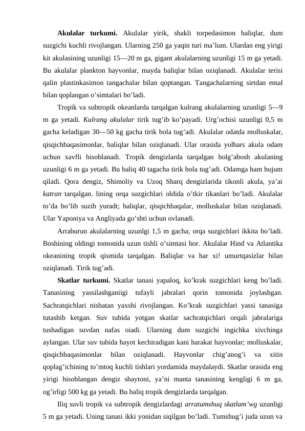 Akulalar  turkumi.  Akulalar  yirik,  shakli  torpedasimon  baliqlar,  dum
suzgichi kuchli rivojlangan. Ularning 250 ga yaqin turi ma’lum. Ulardan eng yirigi
kit akulasining uzunligi 15—20 m ga, gigant akulalarning uzunligi 15 m ga yetadi.
Bu akulalar plankton hayvonlar, mayda baliqlar bilan oziqlanadi. Akulalar terisi
qalin plastinkasimon tangachalar bilan qoptangan. Tangachalarning sirtdan emal
bilan qoplangan o’simtalari bo’ladi.
Tropik va subtropik okeanlarda tarqalgan kulrang akulalarning uzunligi 5—9
m ga yetadi.  Kulrang akulalar  tirik tug’ib ko’payadi. Urg’ochisi uzunligi 0,5 m
gacha keladigan 30—50 kg gacha tirik bola tug’adi. Akulalar odatda molluskalar,
qisqichbaqasimonlar, baliqlar bilan oziqlanadi. Ular orasida yolbars akula odam
uchun  xavfli  hisoblanadi.  Tropik  dengizlarda  tarqalgan  bolg’abosh  akulaning
uzunligi 6 m ga yetadi. Bu baliq 40 tagacha tirik bola tug’adi. Odamga ham hujum
qiladi. Qora dengiz, Shimoliy va Uzoq Sharq dengizlarida tikonli akula, ya’ai
katran  tarqalgan. lining orqa suzgichlari oldida o’tkir tikanlari bo’ladi. Akulalar
to’da bo’lib suzib yuradt; baliqlar, qisqichbaqalar, molluskalar bilan oziqlanadi.
Ular Yaponiya va Angliyada go’shti uchun ovlanadi.
Arraburun akulalarning uzunlgi 1,5 m gacha; orqa suzgichlari ikkita bo’ladi.
Boshining oldingi tomonida uzun tishli o’simtasi bor. Akulalar Hind va Atlantika
okeanining  tropik  qismida  tarqalgan.  Baliqlar  va  har  xi!  umurtqasizlar  bilan
oziqlanadi. Tirik tug’adi.
Skatlar turkumi.  Skatlar tanasi yapaloq, ko’krak suzgichlari keng bo’ladi.
Tanasining  yassilashganiigi  tufayli  jabralari  qorin  tomonida  joylashgan.
Sachratqichlari nisbatan yaxshi rivojlangan. Ko’krak suzgichlari yassi  tanasiga
tutashib  ketgan.  Suv  tubida  yotgan  skatlar  sachratqichlari  orqali  jabralariga
tushadigan  suvdan  nafas  oiadi.  Ularning  dum  suzgichi  ingichka  xivchinga
aylangan. Ular suv tubida hayot kechiradigan kani harakat hayvonlar; molluskalar,
qisqichbaqasimonlar  bilan  oziqlanadi.  Hayvonlar  chig’anog’i  va  xitin
qoplag’ichining to’mtoq kuchli tishlari yordamida maydalaydi. Skatlar orasida eng
yirigi  hisoblangan  dengiz  shaytoni,  ya’ni  manta  tanasining  kengligi  6  m  ga,
og’irligi 500 kg ga yetadi. Bu baliq tropik dengizlarda tarqalgan.
Iliq suvli tropik va subtropik dengizlardagi arratumshuq skatlam’wg uzunligi
5 m ga yetadi. Uning tanasi ikki yonidan siqilgan bo’ladi. Tumshug’i juda uzun va

