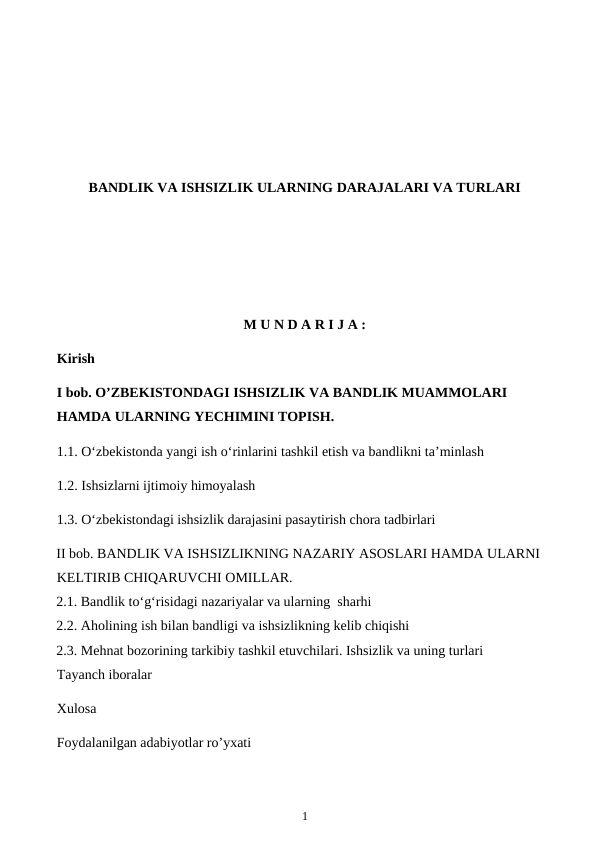 BANDLIK VA ISHSIZLIK ULARNING DARAJALARI VA TURLARI
M U N D A R I J A :
Kirish
I bob. O’ZBEKISTONDAGI ISHSIZLIK VA BANDLIK MUAMMOLARI 
HAMDA ULARNING YECHIMINI TOPISH.
1.1. O‘zbekistonda yangi ish o‘rinlarini tashkil etish va bandlikni ta’minlash
1.2. Ishsizlarni ijtimoiy himoyalash 
1.3. O‘zbekistondagi ishsizlik darajasini pasaytirish chora tadbirlari
II bob. BANDLIK VA ISHSIZLIKNING NAZARIY ASOSLARI HAMDA ULARNI 
KELTIRIB CHIQARUVCHI OMILLAR.
2.1. Bandlik to‘g‘risidagi nazariyalar va ularning  sharhi 
2.2. Aholining ish bilan bandligi va ishsizlikning kelib chiqishi 
2.3. Mehnat bozorining tarkibiy tashkil etuvchilari. Ishsizlik va uning turlari
Tayanch iboralar 
Xulosa 
Foydalanilgan adabiyotlar ro’yxati
 
1
