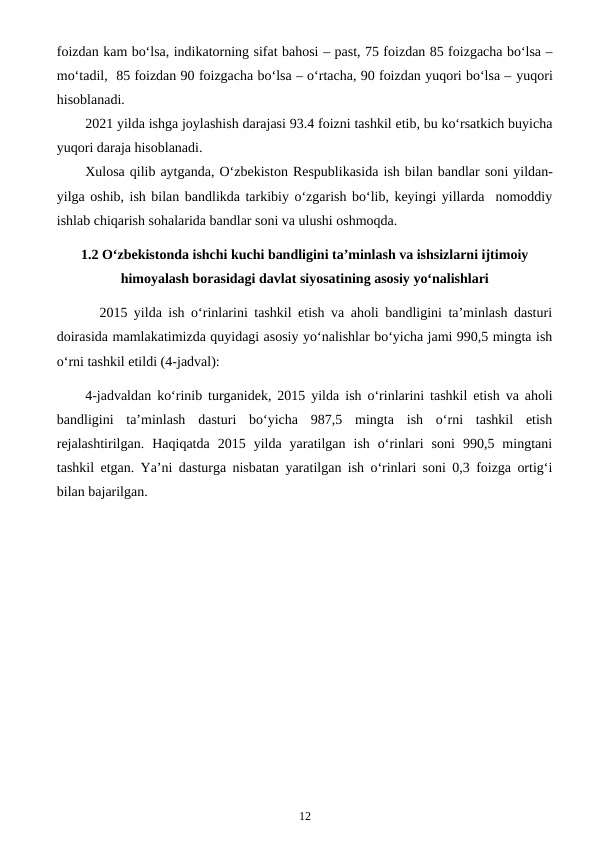 foizdan kam bo‘lsa, indikatorning sifat bahosi – past, 75 foizdan 85 foizgacha bo‘lsa –
mo‘tadil,  85 foizdan 90 foizgacha bo‘lsa – o‘rtacha, 90 foizdan yuqori bo‘lsa – yuqori
hisoblanadi.
2021 yilda ishga joylashish darajasi 93.4 foizni tashkil etib, bu ko‘rsatkich buyicha
yuqori daraja hisoblanadi.
Xulosa qilib aytganda, O‘zbekiston Respublikasida ish bilan bandlar soni yildan-
yilga oshib, ish bilan bandlikda tarkibiy o‘zgarish bo‘lib, keyingi yillarda  nomoddiy
ishlab chiqarish sohalarida bandlar soni va ulushi oshmoqda.
1.2 O‘zbekistonda ishchi kuchi bandligini ta’minlash va ishsizlarni ijtimoiy
himoyalash borasidagi davlat siyosatining asosiy yo‘nalishlari
2015 yilda ish o‘rinlarini tashkil etish va aholi bandligini ta’minlash dasturi
doirasida mamlakatimizda quyidagi asosiy yo‘nalishlar bo‘yicha jami 990,5 mingta ish
o‘rni tashkil etildi (4-jadval):
4-jadvaldan ko‘rinib turganidek, 2015 yilda  ish o‘rinlarini tashkil etish va aholi
bandligini  ta’minlash  dasturi  bo‘yicha  987,5  mingta  ish  o‘rni  tashkil  etish
rejalashtirilgan.  Haqiqatda  2015  yilda  yaratilgan  ish  o‘rinlari  soni  990,5  mingtani
tashkil etgan. Ya’ni dasturga nisbatan yaratilgan ish o‘rinlari soni 0,3 foizga ortig‘i
bilan bajarilgan.
12
